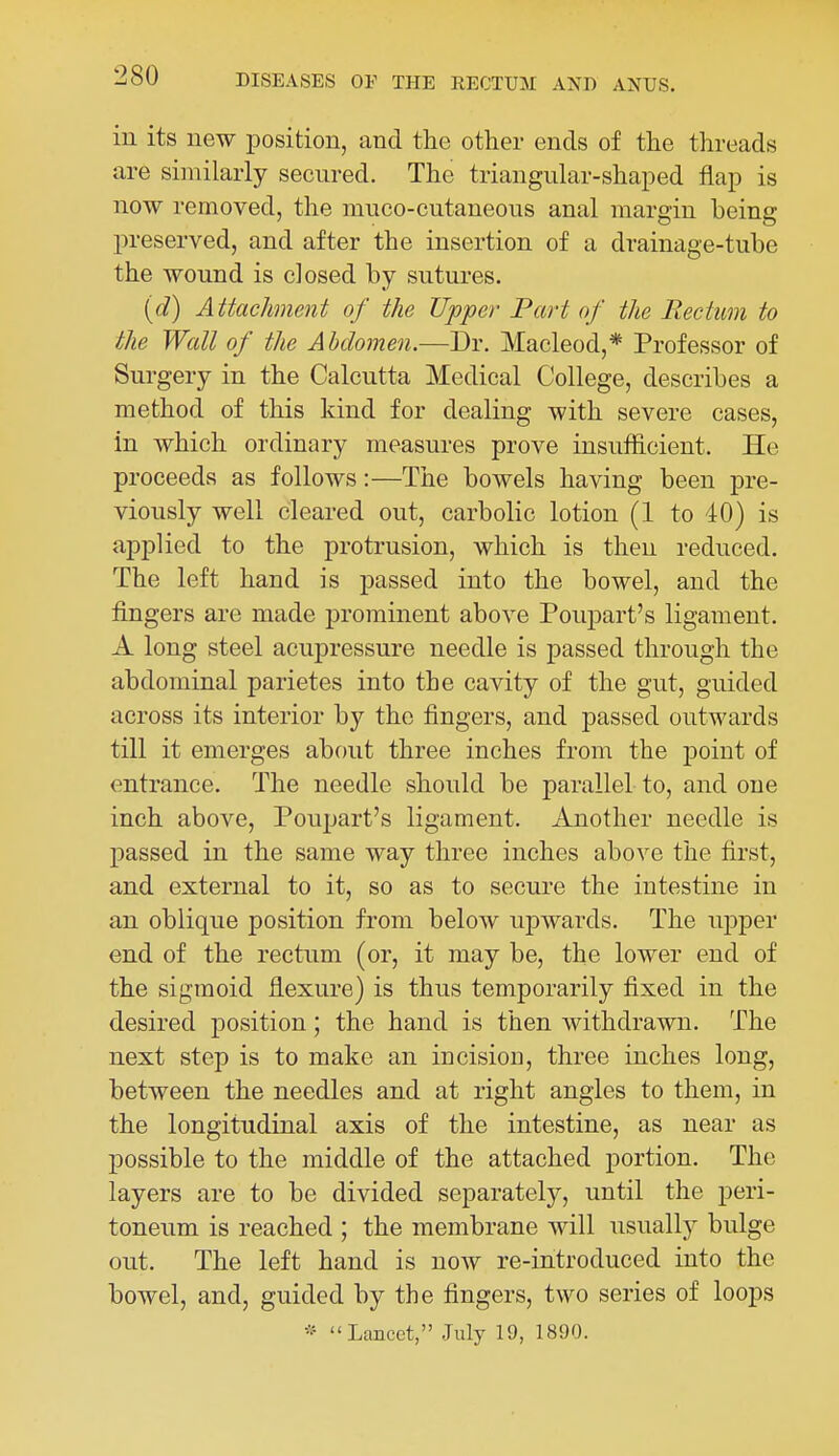 in its new iDosition, and the other ends of the threads are similarly secured. The triangular-shaped flap is now removed, the muco-cutaneons anal margin being preserved, and after the insertion of a drainage-tube the wound is closed by sutures. (d) Attachment of the Upper Fart of the Rectum to the Wall of the Abdomen.—Dr. Macleod,* Professor of Surgery in the Calcutta Medical College, describes a method of this kind for dealing with severe cases, in which ordinary measures prove insufficient. He proceeds as follows:—The bowels having been pre- viously well cleared out, carbolic lotion (1 to 40) is applied to the protrusion, which is then reduced. The left hand is passed into the bowel, and the fingers are made prominent above Poupart's ligament. A long steel acupressure needle is passed through the abdominal parietes into the cavity of the gut, guided across its interior by the fingers, and passed outwards till it emerges about three inches from the point of entrance. The needle should be parallel to, and one inch above, Poupart's ligament. Another needle is passed in the same way three inches above the first, and external to it, so as to secure the intestine in an oblique position from below upwards. The upper end of the rectum (or, it may be, the lower end of the sigmoid flexure) is thus temporarily fixed in the desired j)Osition; the hand is then withdrawn. The next step is to make an incisiou, three inches long, between the needles and at right angles to them, in the longitudinal axis of the intestine, as near as possible to the middle of the attached portion. The layers are to be divided separately, until the peri- toneum is reached ; the membrane will usually bulge out. The left hand is now re-introduced into the bowel, and, guided by the fingers, two series of loops Lancet, July 19, 1890.