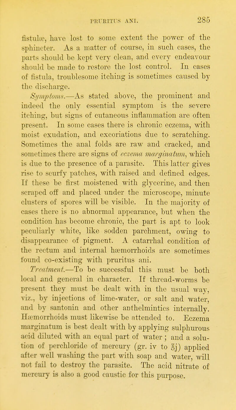 fistulie, have lost to some extent the power of the sphincter. As a matter of coin-se, in such cases, the parts shoukl be kept very clean, and every endeavour should be made to restore the lost control. In cases of fistula, troublesome itching is sometimes caused by the discharge. S//mj}fonts.—As stated above, the prominent and indeed the only essential symptom is the severe itching, but signs of cutaneous inflammation are often present. In some cases there is chronic eczema, with moist exudation, and excoriations due to scratching. Sometimes the anal folds are raw and cracked, and sometimes there are signs of eczema marginatum., which is due to the presence of a parasite. This latter gives rise to scurfy patches, with raised and defined edges. If these be first moistened with glycerine, and then scraped off and placed under the microscope, minute clusters of spores will be visible. In the majority of cases there is no abnormal appearance, but when the condition has become chronic, the part is apt to look peculiarly white, like sodden parchment, owing to disappearance of pigment. A catarrhal condition of the rectum and internal haemorrhoids are sometimes found co-existing with pruritus ani. Treatment.—To be successful this must be both local and general in character. If thread-worms be present they must be dealt with in the usual way, viz., by injections of lime-water, or salt and water, and by santonin and other anthelmintics internally. Htemorrhoids must likewise be attended to. Eczema marginatum is best dealt with by applying sulphurous acid diluted with an equal part of water; and a solu- tion of perchloride of mercury (gr. iv to §j) applied after well washing the part with soap and water, will not fail to destroy the parasite. The acid nitrate of mercury is also a good caustic for this purpose.