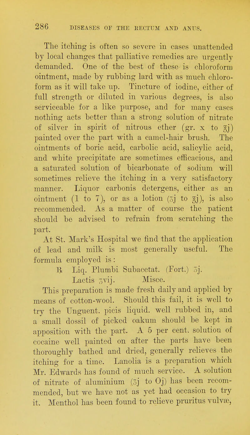 The itching is often so severe in cases unattended by local changes that palliative remedies are urgently demanded. One of the best of these is chloroform ointment, made by rubbing lard with as much chloro- form as it will take up. Tincture of iodine, either of full strength or diluted in various degrees, is also serviceable for a like purpose, and for many cases nothing acts better than a strong solution of nitrate of silver in spirit of nitrous ether (gr. x to gj) painted over the part with a camel-hair brush. The ointments of boric acid, carbolic acid, salicylic acid, and white precipitate are sometimes efficacious, and a saturated solution of bicarbonate of sodium will sometimes relieve the itching in a very satisfactory manner. Liquor carbonis detergens, either as an ointment (1 to 7), or as a lotion to is also recommended. As a matter of course the patient should be advised to refrain from scratching the part. At St. Mark's Hospital we find that the application of lead and milk is most generally useful. The formula employed is: 1^ Liq. Plumbi Subacetat. (Fort.) 3j. Lactis ovij. Misce. This preparation is made fresh daily and applied by means of cotton-wool. Should this fail, it is well to try the Unguent, picis liquid, well rubbed in, and a small dossil of picked oakum should be kept in apposition with the part. A 5 per cent, solution of cocaine well painted on after the parts have been thoroughly bathed and dried, generally relieves the itching for a time. Lanolia is a preparation which Mr. Edwards has found of much service. A solution of nitrate of aluminium (3j to Oj) has been recom- mended, but we have not as yet had occasion to try it. Menthol has been found to reUeve pruritus vulvas,