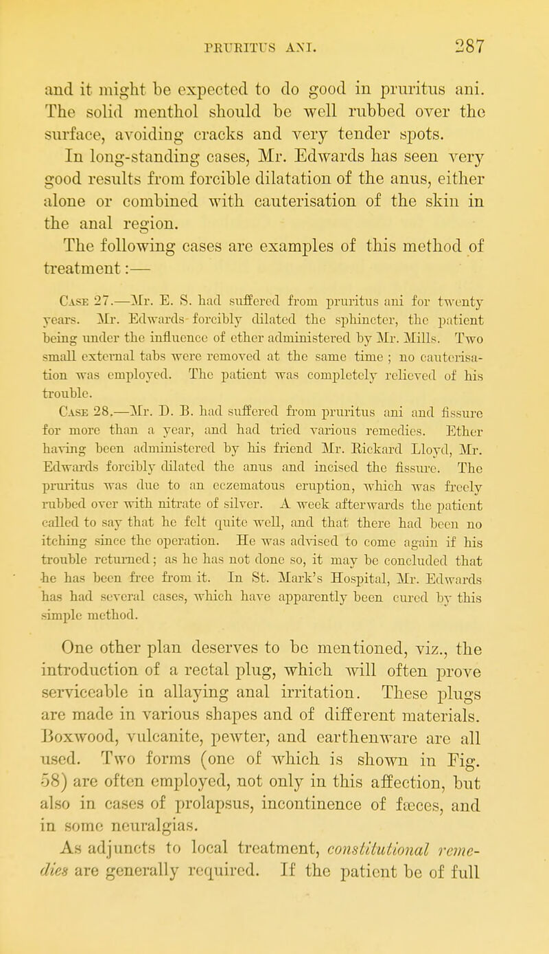 and it might be expected to do good in pruritus ani. The solid menthol should be well rubbed over the surface, avoiding cracks and very tender spots. In long-standing cases, Mr. Edwards has seen very good results from forcible dilatation of the anus, either alone or combined with cauterisation of the skin in the anal region. The following cases are examples of this method of treatment:— Case 27.—Mr. E. S. liad siiffcrcd from pruritus aui for twenty years. Mr. Edwards forcibly dilated the sphincter, the patient heing under the influence of ether administered by Mr. Mills. Two small external tabs were removed at the same time ; no cauterisa- tion was employed. The patient was completely relieved of his trouble. Case 28.—Mr. D. B. had suiScrcd fi-om pruritus ani and fissure for more than a year, and had tried various remedies. lather having been administered by his friend Mr. Rickard Lloyd, Mr. Edwards forcibly tlilated the anus and incised the flssiu-e. The prui-itus was due to an eczematous eruption, which was fi-eelv rubbed over with nitrate of silver. A week afterwards the patient called to say that he felt quite well, and that there had been no itching since the operation. He was advised to come again if his trouble returned; as he has not done so, it may be concluded that •he has been fi-ee from it. In St. Mark's Hospital, Mr. Edwards has had several cases, which have apparently been cured by this simple method. One other plan deserves to bo mentioned, viz., the introduction of a rectal plug, which will often prove serviceable in allaying anal irritation. These plugs are made in various shapes and of different materials. Boxwood, vulcanite, pewter, and earthenware are all used. Two forms (one of which is shown in Fig. 58) are often employed, not only in this affection, but also in cases of prolapsus, incontinence of ftcces, and in some neuralgias. As adjuncts to local treatment, constitutional reme- dies are generally required. If the patient be of full