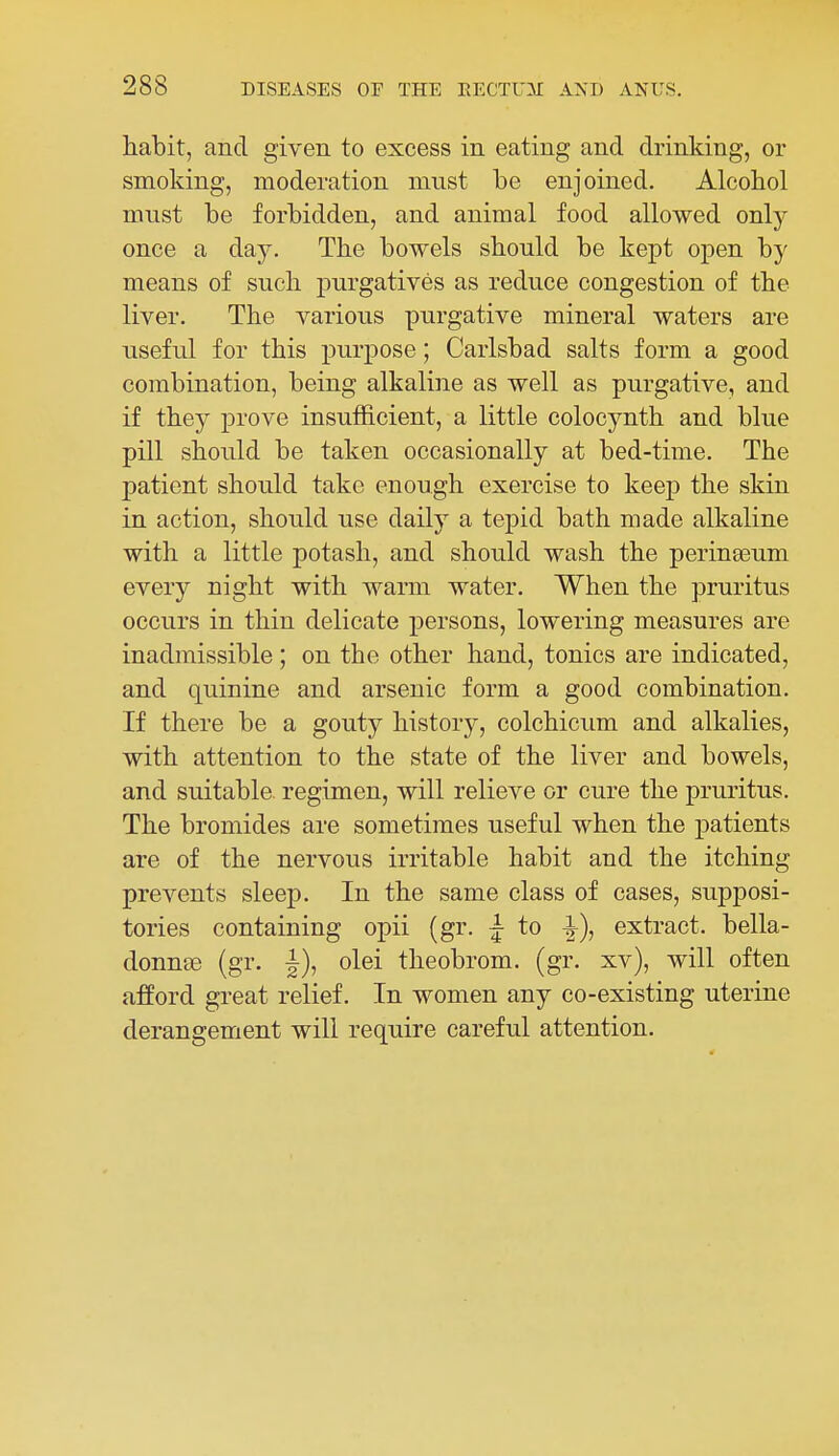 habit, and given to excess in eating and drinking, or smoking, moderation must be enjoined. Alcobol must be forbidden, and animal food allowed onlj^ once a day. The bowels should be kept open by means of such purgatives as reduce congestion of the liver. The various purgative mineral waters are useful for this purpose; Carlsbad salts form a good combination, being alkaline as well as purgative, and if they prove insufficient, a little colocynth and blue pill should be taken occasionally at bed-time. The patient should take enough exercise to keep the skin in action, should use daily a tepid bath made alkaline with a little potash, and should wash the perinseum every night with warm water. When the pruritus occurs in thin delicate persons, lowering measures are inadmissible; on the other hand, tonics are indicated, and quinine and arsenic form a good combination. If there be a gouty history, colchicum and alkalies, with attention to the state of the liver and bowels, and suitable, regimen, will relieve or cure the pruritus. The bromides are sometimes useful when the patients are of the nervous irritable habit and the itching prevents sleep. In the same class of cases, supposi- tories containing opii (gr. |- to extract, bella- donnse (gr. olei theobrom. (gr. xv), will often afford great relief. In women any co-existing uterine derangement will require careful attention.