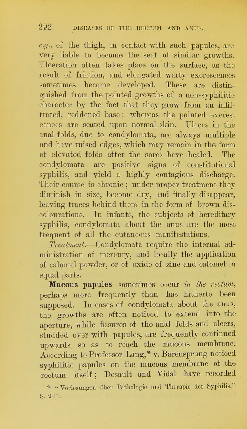 e.cj.^ of the tliigh, in contact Avith such papules, are very liable to become the seat of similar growths. Ulceration often takes place on the surface, as the result of friction, and elongated warty excrescences sometimes become developed. These are distin- guished from the pointed growths of a non-syphilitic character by the fact that they grow from an infil- trated, reddened base; whereas the pointed excres- cences are seated upon normal skin. Ulcers in the anal folds, due to condylomata, are always multiple and have raised edges, which may remain in the form of elevated folds after the sores have healed. The condylomata are positive signs of constitutional syphilis, and yield a highly contagious discharge. Their course is chronic ; under proper treatment they diminish in size, become dry, and finally disappear, leaving traces behind them in the form of brown dis- colourations. In infants, the subjects of hereditary syphilis, condylomata about the anus are the most frequent of all the cutaneous manifestations. Treatment.—Condylomata require the internal ad- ministration of mercury, and locally the application of calomel powder, or of oxide of zinc and calomel in equal parts. Mucous papules sometimes occur in the rectum^ perhaps more frequently than has hitherto been supposed. In cases of condylomata about the anus, the growths are often noticed to extend into the aperture, while fissures of the anal folds and ulcers, studded over with papules, are frequently continued upwards so as to reach the mucous membrane. According to Professor Lang,* v. Barensprung noticed syphilitic papules on the mucous membrane of the rectum itself; Desault and Yidal have recorded *  Vorlesiingen iibcr Pathologic und Thcrapie dcr Syphilis,'* S. 241.