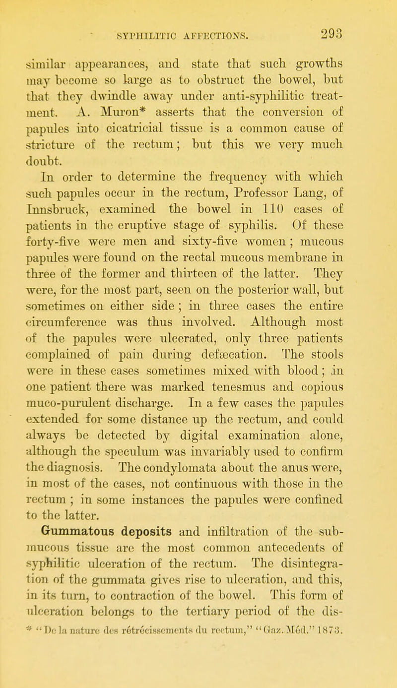similar appearances, and state that such growths may become so large as to obstruct the bowel, but that they dwindle away under anti-syphilitic treat- ment. A. Muron* asserts that the conversion of papules into cicatricial tissue is a common cause of stricture of the rectum; but this we very much doubt. In order to determine the frequency with which such papules occur in the rectum, Professor Lang, of Innsbruck, examined the bowel in 110 cases of patients in the eruptive stage of syphilis. Of these forty-five were men and sixty-five Avomen ; mucous papules were found on the rectal mucous membrane in three of the former and thirteen of the latter. They were, for the most part, seen on the posterior wall, but sometimes on either side ; in three cases the entii-e circumference was thus involved. Although most of the papules were ulcerated, only three patients complained of pain during deftecation. The stools were in these cases sometimes mixed Avith blood ; in one patient there was marked tenesmus and cojjious muco-puiTilent discharge. In a few cases the papules extended for some distance up the rectum, and could always be detected by digital examination alone, although the speculum was invariably used to confirm the diagnosis. The condylomata about the anus were, in most of the cases, not continuous with those in the rectum ; in some instances the papules were confined to the latter. Gummatous deposits and infiltration of the sub- 7nucous tissue are the most common antecedents of syphilitic ulceration of the rectum. The disintegra- tion of the gummata gives rise to ulceration, and this, in its turn, to contraction of the bowel. This form of ulceration belongs to the tertiary period of the dis- * Do la nature rlcs retrecisscmcnts du rectum, Gnz.^led. 1873.