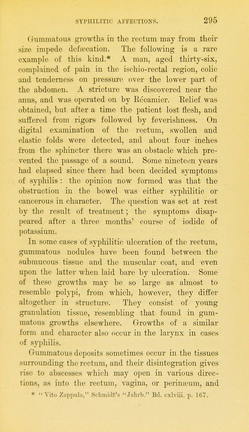 Gummatous growths in the rectum may from their size impede defiecatiou. The following is a rare example of this kind.* A man, aged thirty-six, complained of pain in the ischio-rectal region, colic and tenderness on pressure over the lower part of the abdomen. A stricture was discovered near the anus, and was operated on by Eecamier. Belief was obtained, but after a time the patient lost flesh, and suffered from rigors followed by feverishness. On digital examination of the rectum, swollen and elastic folds were detected, and about four inches from the sphincter there was an obstacle which pre- vented the passage of a sound. Some nineteen years had elapsed since there had been decided symptoms of syphilis : the opinion now formed was that the obstruction in the bowel was either syphilitic or cancerous in character. The question was set at rest by the result of treatment; the symptoms disap- peared after a three months' course of iodide of potassium. In some cases of syphilitic ulceration of the rectum, gummatous nodules have been found between the submucous tissue and the muscular coat, and even upon the latter when laid bare by ulceration. Some of these growths may be so large as almost to resemble polypi, from which, however, they differ altogether in structure. They consist of young granulation tissue, resembling that found in gum- matous growths elsewhere. Growths of a similar form and character also occur in the larynx in caseKS of syphilis. Gummatous deposits sometimes occur in the tissues surrounding the rectum, and their disintegration gives rise to abscesses which may open in various direc- tions, as into the rectum, vagina, or perintcum, and * Vito Ziii)pulii, Schmidt's Jahrb. Bd. cxlviii. p. 167.