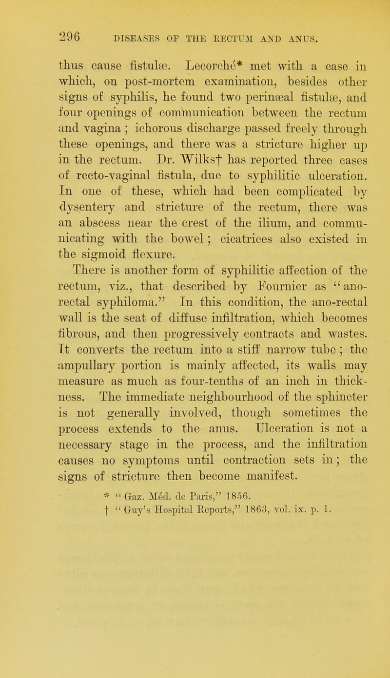 thus cause fistulse. Lecorche* met with a case iu which, on post-mortem examination, besides other signs of syphilis, he found two perinceal fistulse, and four openings of communication between the rectum and vagina ; ichorous discharge passed freely through these openings, and there was a stricture higher up in the rectum. Dr. Wilksf has reported three cases of recto-vaginal fistula, due to syphilitic ulceration. In one of these, which had been complicated by dysentery and stricture of the rectum, there was an abscess near the crest of the ilium, and commu- nicating with the bowel; cicatrices also existed in the sigmoid flexure. There is another form of syphilitic affection of the rectum, viz., that described by Fournier as ano- rectal syphiloma. In this condition, the ano-rectal wall is the seat of diffuse infiltration, Avhich becomes fibrous, and then progressively contracts and wastes. It converts the rectum into a stiff narrow tube ; the ampullary portion is mainly affected, its walls may measure as much as four-tenths of an inch in thick- ness. The immediate neighbourhood of the sphincter is not generally involved, though sometimes the process extends to the anus. Ulceration is not a necessary stage in the process, and the infiltration causes no symjDtoms until contraction sets in; the signs of stricture then become manifest.  Gaz. Med. ile Paris, 1856. t  Guy's Hospital Ecports, 1863, vol. ix. p. 1.