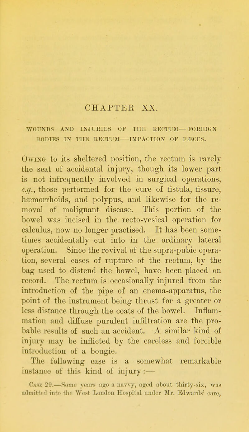 CHAPTEE XX. WOUNDS AND INJURIES OF THE RECTUM—FOREIGN BODIES IN THE RECTUM IMPACTION OF FiECES. Owing to its sheltered position, the rectum is rarely the seat of accidental injury, though its lower part is not infrequently involved in surgical operations, e.(j., those performed for the cure of fistula, fissure, haemorrhoids, and polypus, and likewise for the re- moval of malignant disease. This portion of the bowel was incised in the recto-vesical operation for calculus, now no longer practised. It has been some- times accidentally cut into in the ordinary lateral operation. Since the revival of the supra-pubic opera- tion, several cases of rupture of the rectum, by the bag used to distend the bowel, have been placed on record. The rectum is occasionally injured from the introduction of the pipe of an enema-apparatus, the point of the instrument being thrust for a greater or less distance through the coats of the bowel. Inflam- mation and diffuse purulent infiltration are the pro- bable results of such an accident. A similar kind of injury may be inflicted by the careless and forcible introduction of a bougie. The following case is a somewhat remarkable instance of this kind of injury:— Case 29.—Some years ago a navvy, aged about thirty-six, was admittofl into tlif: West London Hospital under Mr. lidwards' oai-e,