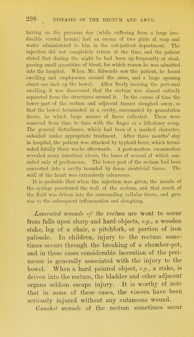 having on the previous day (wliilo suffering from a large irre- ducible scrotal hernia) had an enema of two pints of soap and water administered to him in the out-patient department. The injection did not completely rctnm at the time, and the patient stated that diu-ing the night he had been up fi'eqncntly at stool, passiug small quantities of blood, for which reason he was admitted into the hospital. When Mr. Edwards saw the patient, he found swelling and emphysema aronnd the anus, and a large opening about one inch up the bowel. After fi'eely incising the peri-anal swelling, it was discovered that the rectum was almost entirely separated from the structures around it. In the course of time the lower part of the rectum and adjacent tissues sloughed away, so that the bowel terminated in a cavity, surrounded by granulation tissue, in which large masses of faeces collected. These were removed from time to time with the finger or a lithotomy scooj). The general disturbance, which had been of a marked character, subsided imdcr appropriate treatment. After three months' stay in hospital, the patient was attacked by typhoid fever, which termi- nated fatally three weeks afterwards. A post-mortem examination revealed many iutestiual ulcers, the bases of several of which con- sisted only of peritoneum. The lower part of the rectum had been converted into a cavity bounded by dense cicati'icial tissue. The wall of the heart was extensively calcareous. It is probable that when the injection was given, the nozzle of the sylingo ])cnetrated the wall of the rectum, and that much of the fluid was driven into the suiTounding cellular tissue, and gave rise to the subsequent inflammation and sloughing. Lacerated wounds of the rectum are wont to occur from falls upon sharp and hard objects, e.g.^ a wooden stake, leg of a chair, a pitchfork, or portion of iron palisade. In children, injury to the rectum some- times occurs through the breaking of a chamber-pot, and in these cases considerable laceration of the peri- nseum is generally associated with the injury to the bowel. When a hard pointed object, e.(/.^ a stake, is driven into the rectum, the bladder and other adjacent organs seldom escape injury. It is worthy of note that in some of these cases, the viscera have been seriously injured without any cutaneous wound. Gunshot wounds of the rectum sometimes occur