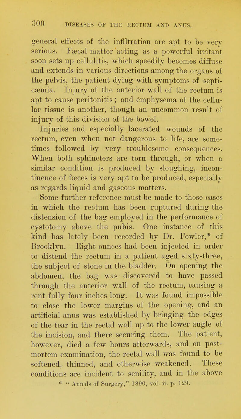 general effects of the infiltration are apt to be very serious. Pascal matter acting as a powerful irritant soon sets up cellulitis, which speedily becomes diffuse and extends in various directions among the organs of the pelvis, the patient dying with symptoms of septi- ctemia. Injury of the anterior wall of the rectum is apt to cause peritonitis; and emphysema of the cellu- lar tissue is another, thoiigli an uncommon result of injury of this division of the bowel. Injuries and especially lacerated wounds of the rectum, even when not dangerous to life, are some- times followed by very troublesome consequences. When both sphincters are torn through, or when a similar condition is produced by sloughing, incon- tinence of fiBces is very apt to be produced, especially as regards liquid and gaseous matters. Some further reference must be made to those cases in which the rectum has been ruptured during the distension of the bag employed in the performance of cystotomy above the pubis. One instance of this kind has lately been recorded by Dr. Eowler,* of Brooklyn. Eight ounces had been injected in order to distend the rectum in a j)atient aged sixty-three, the subject of stone in the bladder. On opening the abdomen, the bag was discovered to have passed through the anterior wall of the rectum, causing a rent fully four inches long. It was found impossible to close the lower margins of the opening, and an artificial anus was established by bringing the edges of the tear in the rectal wall up to the lower angle of the incision, and there securing them. The patient, however, died a few hours afterwards, and on post- mortem examination, the rectal wall was found to be softened, thinned, and otherwise weakened. These conditions are incident to senility, and in the above