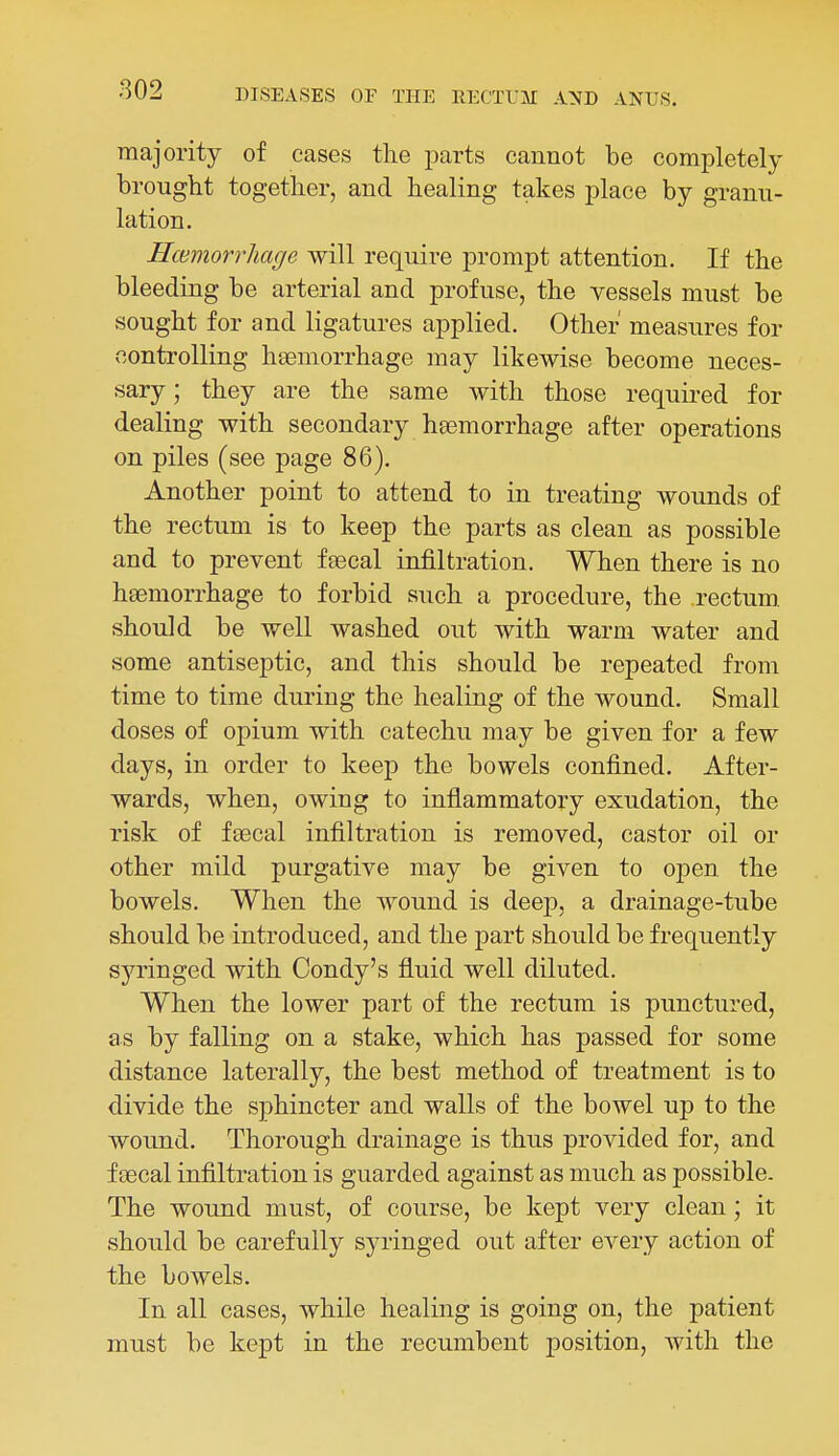 majority of cases tlie parts cannot be completely brought togetber, and healing takes place by granu- lation. Haemorrhage will require prompt attention. If the bleeding be arterial and profuse, the vessels must be sought for and ligatures applied. Other measures for controlling haemorrhage may likewise become neces- sary ; they are the same with those requii-ed for dealing with secondary haemorrhage after operations on piles (see page 86). Another point to attend to in treating wounds of the rectum is to keep the parts as clean as possible and to prevent feecal infiltration. When there is no hsemorrhage to forbid such a procedure, the rectum, should be well washed out with warm water and some antiseptic, and this should be repeated from time to time during the healing of the wound. Small doses of opium with catechu may be given for a few days, in order to keep the bowels confined. After- wards, when, owing to inflammatory exudation, the risk of feecal infiltration is removed, castor oil or other mild purgative may be given to open the bowels. When the wound is deep, a drainage-tube should be introduced, and the part should be frequently syringed with Condy's fluid well diluted. When the lower part of the rectum is punctured, as by falling on a stake, which has passed for some distance laterally, the best method of treatment is to divide the sphincter and walls of the bowel up to the wound. Thorough drainage is thus provided for, and f cecal infiltration is guarded against as much as possible. The wound must, of course, be kept very clean; it should be carefully sja-inged out after every action of the bowels. In all cases, while healing is going on, the patient must be kept in the recumbent position, with the
