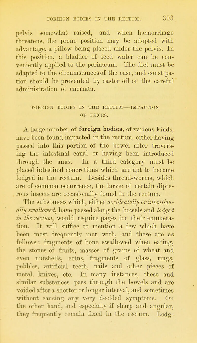 pelvis somewhat raised, and when hccmorrhage threatens, the prone position may be adopted with advantage, a pillow being placed under the pelvis. In this position, a bladder of iced water can be con- veniently applied to the perinceum. The diet must be adapted to the circumstances of the case, and constipa- tion should be prevented by castor oil or the careful administration of enemata. FOREIGN BODIES IN THE RECTUM—IMPACTION OF FiECES. A large number of foreign bodies, of various kinds, have been found impacted in the rectum, either having passed into this portion of the bowel after travers- ing the intestinal canal or having been introduced through the anus. In a third category must be placed intestinal concretions which are apt to become lodged in the rectum. Besides thread-worms, which are of common occuiTence, the larvse of certain dipte- rous insects are occasionally found in the rectum. The substances which, either accidentally or intention- ally sioallovjed, have passed along the bowels and lodged in the rectum, would require pages for their enumera- tion. It will suffice to mention a few which have been most frequently met with, and these are as follows: fragments of bone swallowed when eating, the stones of fruits, masses of grains of wheat and even nutshells, coins, fragments of glass, rings, pebbles, artificial teeth, nails and other pieces of metal, knives, etc. In many instances, these and similar substances pass through the bowels and are voided after a shorter or longer interval, and sometimes without causing any very decided symptoms. On the other hand, and especially if sharp and angular, they frequently remain fixed in the rectum. Lodg-
