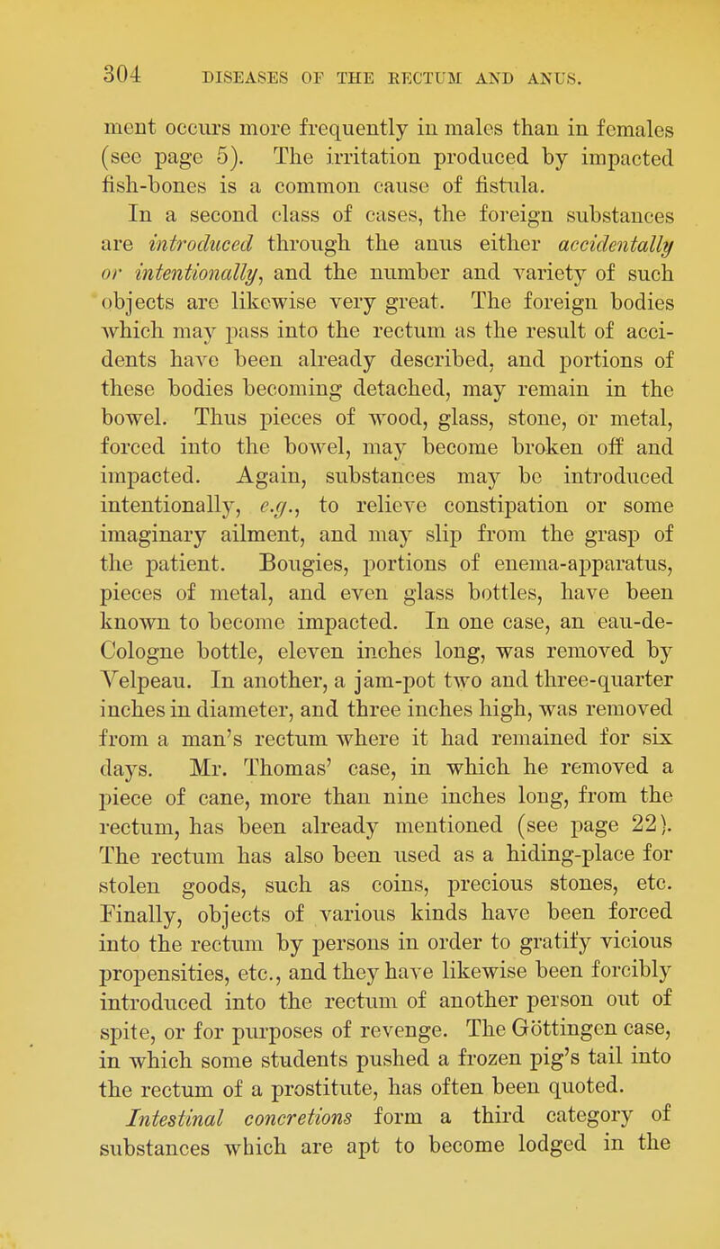 ment occurs more frequently iu males than in females (see page 5). The irritation produced by impacted fish-bones is a common cause of fistula. In a second class of cases, the foreign substances are introduced through the anus either accidentally or intentionally, and the number and A^ariety of such objects are likewise very great. The foreign bodies which may j)ass into the rectum as the result of acci- dents have been already described, and portions of these bodies becoming detached, may remain in the bowel. Thus pieces of wood, glass, stone, or metal, forced into the bowel, may become broken off and impacted. Again, substances may be inti'oduced intentionally, e.g., to relieve constipation or some imaginary ailment, and may slip from the grasp of the patient. Bougies, portions of enema-apparatus, pieces of metal, and even glass bottles, have been known to become impacted. In one case, an eau-de- Cologne bottle, eleven inches long, was removed by Velpeau. In another, a jam-pot two and three-quarter inches in diameter, and three inches high, was removed from a man's rectum where it had remained for six days. Mr. Thomas' case, in which he removed a piece of cane, more than nine inches long, from the rectum, has been already mentioned (see j)age 22). The rectum has also been used as a hiding-place for stolen goods, such as coins, precious stones, etc. Finally, objects of various kinds have been forced into the rectum by persons in order to gratify vicious propensities, etc., and they have likewise been forcibly introduced into the rectum of another person out of spite, or for purposes of revenge. The Gottingen case, in which some students pushed a frozen pig's tail into the rectum of a prostitute, has often been quoted. Intestinal concretions form a third category of substances which are apt to become lodged in the