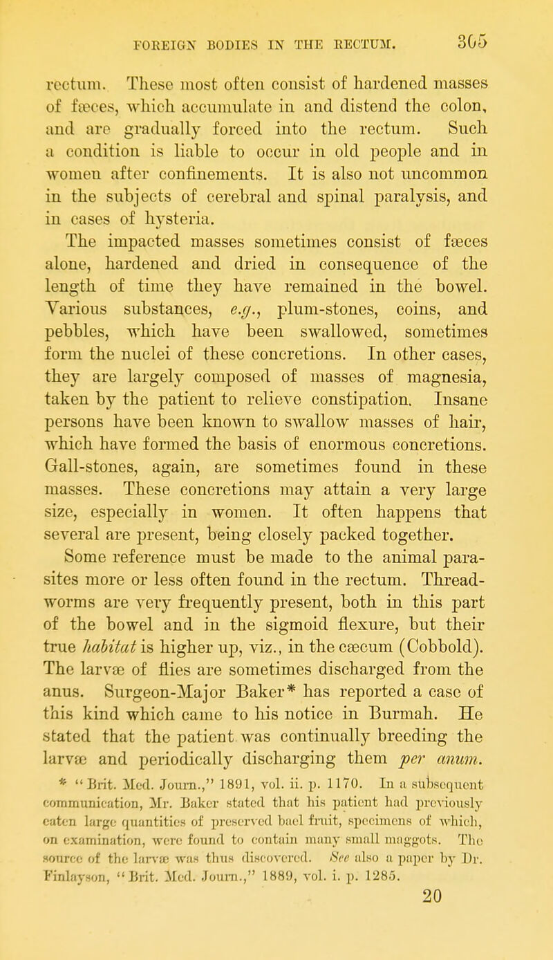 rectum. These most often consist of hardened masses of feeces, which accumulate in and distend the colon, and are gradually forced into the rectum. Such a condition is liable to occur in old people and in women after confinements. It is also not uncommon in the subjects of cerebral and spinal paralysis, and in cases of hysteria. The impacted masses sometimes consist of faeces alone, hardened and dried in consequence of the length of time they have remained in the bowel. Various substances, e.(/., plum-stones, coins, and pebbles, which have been swallowed, sometimes form the nuclei of these concretions. In other cases, they are largely composed of masses of magnesia, taken by the patient to relieve constipation. Insane persons have been known to swallow masses of hair, which have formed the basis of enormous concretions. Gall-stones, again, are sometimes found in these masses. These concretions may attain a very large size, especially in women. It often happens that several are present, being closely packed together. Some reference must be made to the animal para- sites more or less often found in the rectum. Thread- worms are very frequently present, both in this part of the bowel and in the sigmoid flexure, but their true habitat is higher up, viz., in the cgecum (Cobbold). The larvae of flies are sometimes discharged from the anus. Surgeon-Major Baker* has reported a case of this kind which came to his notice in Burmah. He stated that the patient was continually breeding the larv£e and periodically discharging them per anum. *  Brit. Mod. Joum., 1891, vol. ii. p. 1170. In a subscqiicnt communication, Mr. Baker stated that his patient hud prcvionsly eaten large quantities of preserved bael fiiiit, specimens of Avliicli, on examination, were found to contain many small maggots. The source of the lan'iB was thus discovered. >SVt' also a paper by Dr. Finlayson, Brit. Med. Joum., 1889, vol. i. p. 1285. 20