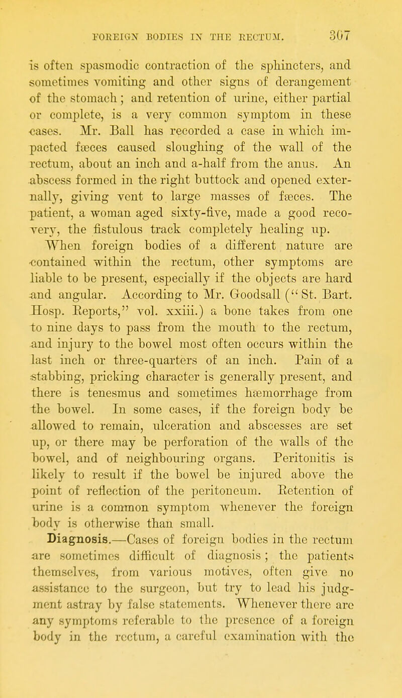 is often spasmodic contraction of the sphincters, and sometimes vomiting and other signs of derangement of the stomach; and retention of urine, either j)artial or complete, is a very common symptom in these cases. Mr. Ball has recorded a case in which im- pacted fteces caused sloughing of the wall of the rectum, about an inch and a-half from the anus. An abscess formed in the right buttock and opened exter- nally, giving vent to large masses of fseces. The patient, a woman aged sixty-five, made a good reco- very, the fistulous track completely healing up. When foreign bodies of a different nature are -contained within the rectum, other symptoms are liable to be present, especially if the objects are hard and angular. According to Mr. Goodsall (St. Bart. Hosp. Eeports, vol. xxiii.) a bone takes from one to nine days to pass from the mouth to the rectum, and injury to the bowel most often occurs within the last inch or three-quarters of an inch. Pain of a stabbing, pricking character is generally present, and there is tenesmus and sometimes haemorrhage from the bowel. In some cases, if the foreign body be allowed to remain, ulceration and abscesses are set up, or there may be perforation of the walls of the bowel, and of neighbouring organs. Peritonitis is likely to result if the bowel be injured above the point of reflection of the peritoneum. Eetention of urine is a common symptom whenever the foreign body is otherwise than small. Diagnosis.—Cases of foreign bodies in the rectum are sometimes difficult of diagnosis; the patients themselves, from various motives, often give no assistance to the surgeon, but try to lead his judg- ment astray by false statements. Whenever there arc any symptoms referable to the presence of a foreign body in the rectum, a careful examination with the