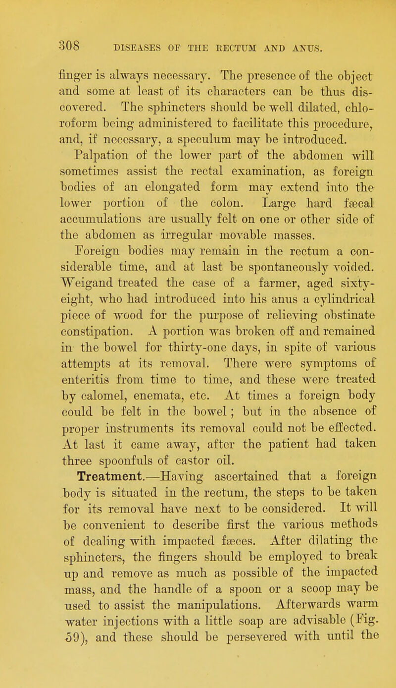 finger is always necessar5\ The presence of the object and some at least of its characters can be thus dis- covered. The sphincters should be well dilated, chlo- roform being administered to facilitate this procedure, and, if necessary, a speculum may be introduced. Palpation of the lower part of the abdomen will sometimes assist the rectal examination, as foreign bodies of an elongated form may extend into the lower portion of the colon. Large hard fsecal accumulations are usually felt on one or other side of the abdomen as irregular movable masses. Foreign bodies may remain in the rectum a con- siderable time, and at last be spontaneously voided. Weigand treated the case of a farmer, aged sixty- eight, who had introduced into his anus a cylindrical piece of wood for the purpose of relieving obstinate constipation. A portion was broken off and remained in the bowel for thirty-one days, in spite of various- attempts at its removal. There were symptoms of enteritis from time to time, and these were treated by calomel, enemata, etc. At times a foreign body could be felt in the bowel; but in the absence of proper instruments its removal could not be effected. At last it came away, after the patient had taken three spoonfuls of castor oil. Treatment.—Having ascertained that a foreign body is situated in the rectum, the steps to be taken for its removal have next to be considered. It will be convenient to describe first the various methods of dealing with impacted iseces. After dilating the sphincters, the fingers should be employed to break up and remove as much as possible of the impacted mass, and the handle of a spoon or a scoop may be used to assist the manipulations. Afterwards warm water injections with a little soap are advisable (Fig. o9), and these should be persevered with until the