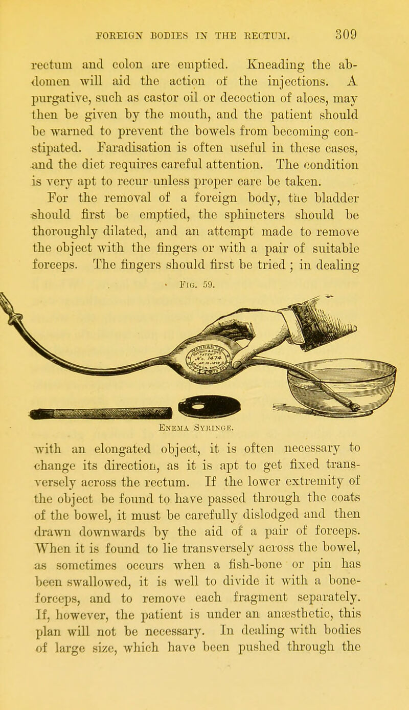 rectum autl colon are emptied. Kneading the ab- domen will aid the action of the injections. A purgative, such as castor oil or decoction of aloes, may then be given by the mouth, and the patient should be warned to prevent the bowels from becoming con- stipated. Faradisation is often useful in these cases, and the diet requires careful attention. The condition is very apt to recur unless proper care be taken. For the removal of a foreign body, tiie bladder •should first be emptied, the sphincters should be thoroughly dilated, and an attempt made to remove the object with the fingers or with a pair of suitable forceps. The fingers should first be tried ; in dealing • Fig. .59. Enema Syjmnge. Avith an elongated object, it is often necessary to change its direction, as it is apt to get fixed trans- versely across the rectum. If the lower extremity of the object be found to have passed through the coats of the bowel, it must be carefully dislodged and then drawn downwards by the aid of a pair of forceps. When it is found to lie transversely across the bowel, as sometimes occurs when a fish-bone or pin has been swallowed, it is well to divide it with a bone- forceps, and to remove each fragment separately. If, however, the patient is under an aneesthetic, this plan will not be necessary. In dealing with bodies of large size, which have been pushed through the