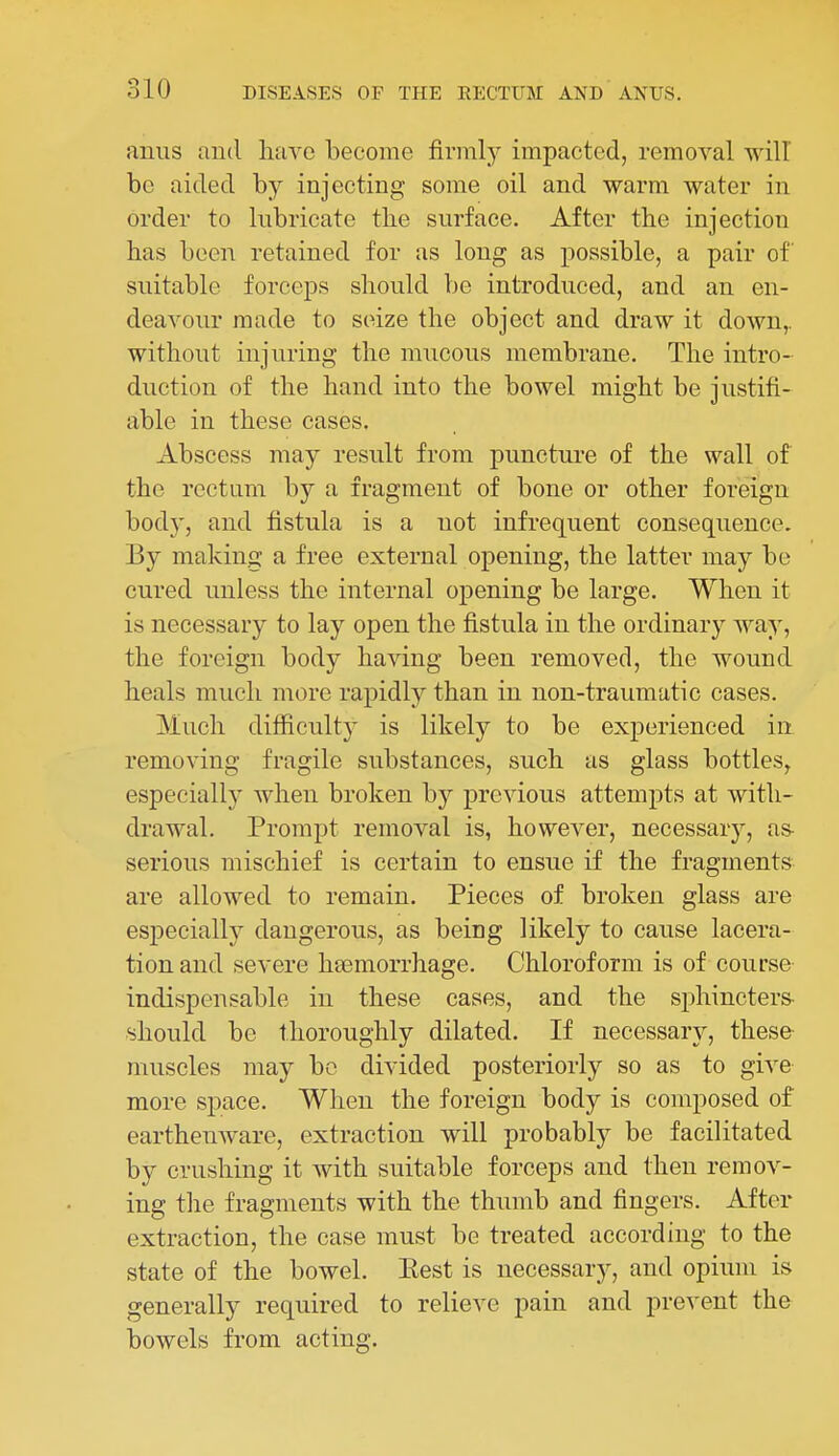 anus and lifivo become firmly impacted, removal will be aided by injecting some oil and warm water in order to lubricate the surface. After the injection has been retained for as long as possible, a pair of suitable forceps should be introduced, and an en- deavour made to seize the object and draw it down,, without injuring the mucous membrane. The intro- duction of the hand into the bowel might be justifi- able in these cases. Abscess may result from puncture of the wall of the rectum by a fragment of bone or other foreign body, and fistula is a not infrequent consequence. By making a free external opening, the latter may bo cured unless the internal opening be large. When it is necessary to lay open the fistula in the ordinary way, the foreign body having been removed, the wound heals much more rapidly than in non-traumatic cases. Much difficulty is likely to be experienced in removing fragile substances, such as glass bottles, especially when broken by previous attempts at with- drawal. Prompt removal is, however, necessary, as- serious mischief is certain to ensue if the fragments are allowed to remain. Pieces of broken glass are especially dangerous, as being likely to cause lacera- tion and severe hasmorrhage. Chloroform is of course indispensable in these cases, and the sphincters- should be thoroughly dilated. If necessary, these- muscles may be divided posteriorly so as to give more space. When the foreign body is composed of earthenware, extraction will probably be facilitated by crushing it with suitable forceps and then remov- ing the fragments with the thumb and fingers. After extraction, the case must be treated according to the state of the bowel. Eest is necessary, and opium is generally required to relieve pain and prevent the bowels from acting.