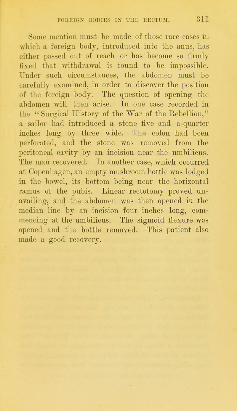 Some mention must be made of those rare cases in ■svhich a foreign body, introduced into the anus, has either passed out of reach or has become so firmly fixed that Avithdrawal is found to be impossible. Under such circumstances, the abdomen must be carefully examined, iu order to discover the position of the foreign body. The question of opening the abdomen will then arise. In one case recorded in the Surgical History of the War of the Eebellion, a sailor had introduced a stone five and a-quarter inches long b}^ three wide. The colon had been perforated, and the stone was removed from the peritoneal cavity by an incision near the umbilicus. The man recovered. In another case, which occurred at Copenhagen, an empty mushroom bottle was lodged in the bowel, its bottom being near the horizontal ramus of the pubis. Linear rectotomy proved un- availing, and the abdomen was then opened in the median line by an incision four inches long, com- mencing at the umbilicus. The sigmoid flexure was opened and the bottle removed. This patient also made a good recovery.