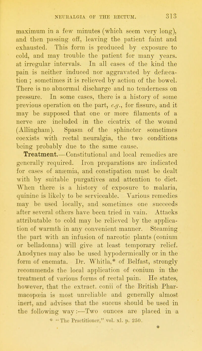 maximum in a few minutes (which seem very long), and then passing off, leaving the patient faint and exhausted. This form is produced by exposure to cold, and may trouble the patient for many years, at irregular intervals. In all cases of the kind the pain is neither induced nor aggravated by defseca- tion ; sometimes it is relieved by action of the bowel. There is no abnormal discharge and no tenderness on pressui'e. In some cases, there is a history of some previous operation on the part, e.g.^ for fissure, and it may be supposed that one or more filaments of a nerve are included in the cicatrix of the wound (Allingham). Spasm of the sphincter sometimes coexists with rectal neuralgia, the two conditions being probably due to the same cause. Treatment.—Constitutional and local remedies are generally required. Iron preparations are indicated for cases of anaemia, and constipation must be dealt with by suitable purgatives and attention to diet. When there is a historj^ of exposure to malaria, quinine is likely to be serviceable. Various remedies may be used locally, and sometimes one succeeds after several others have been tried in vain. Attacks attributable to cold may be relieved by the applica- tion of warmth in any convenient manner. Steaming the part with an infusion of narcotic plants (conium or belladonna) will give at least temporary relief. Anodynes may also be used hypodermically or in the form of enemata. Dr. Whitla,* of Belfast, strongly recommends the local application of conium in the treatment of various forms of rectal pain. He states, however, that the extract, conii of the British Phar- macopcBia is most unreliable and generally almost inert, and advises that the succus should be used in the following way:—Two ounces are placed in a « The Practitioner, vol. xl. p. 250. *