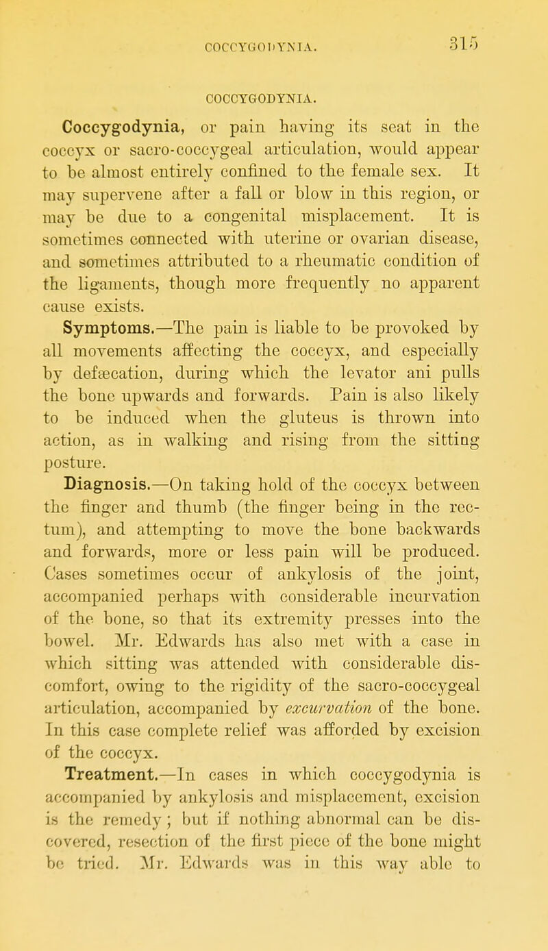 COCCYOODYMA. 310 COCCYGODYNIA. Coccygodynia, or pain having its seat in the coccyx or sacro-coccygeal articulation, would appear to be almost entirely confined to the female sex. It may supervene after a fall or blow in this region, or may be due to a congenital misplacement. It is sometimes connected with uterine or ovarian disease, and sometimes attributed to a rheumatic condition of the ligaments, though more frequently no apparent cause exists. Symptoms.—The pain is liable to be provoked by all movements affecting the coccyx, and especially by deftecation, during which the levator ani pulls the bone upwards and forwards. Pain is also likely to be induced when the gluteus is thrown into action, as in walking and rising from the sittiQg posture. Diagnosis.—On taking hold of the coccyx between the finger and thumb (the finger being in the rec- tum), and attempting to move the bone backwards and forwards, more or less pain will be produced. Cases sometimes occur of ankylosis of the joint, accompanied perhaps with considerable incurvation of the bone, so that its extremity presses into the bowel. Mr. Edwards has also met with a case in which sitting was attended with considerable dis- comfort, owing to the rigidity of the sacro-coccygeal articulation, accompanied by excurvation of the bone. In this case complete relief was afforded by excision of the coccyx. Treatment.—In cases in which coccygodynia is accompanied by ankylosis and misplacement, excision is the remedy; but if nothing abnormal can be dis- covered, resection of the first piece of the bone might be tried. Mr. I^hvards was in this way able to