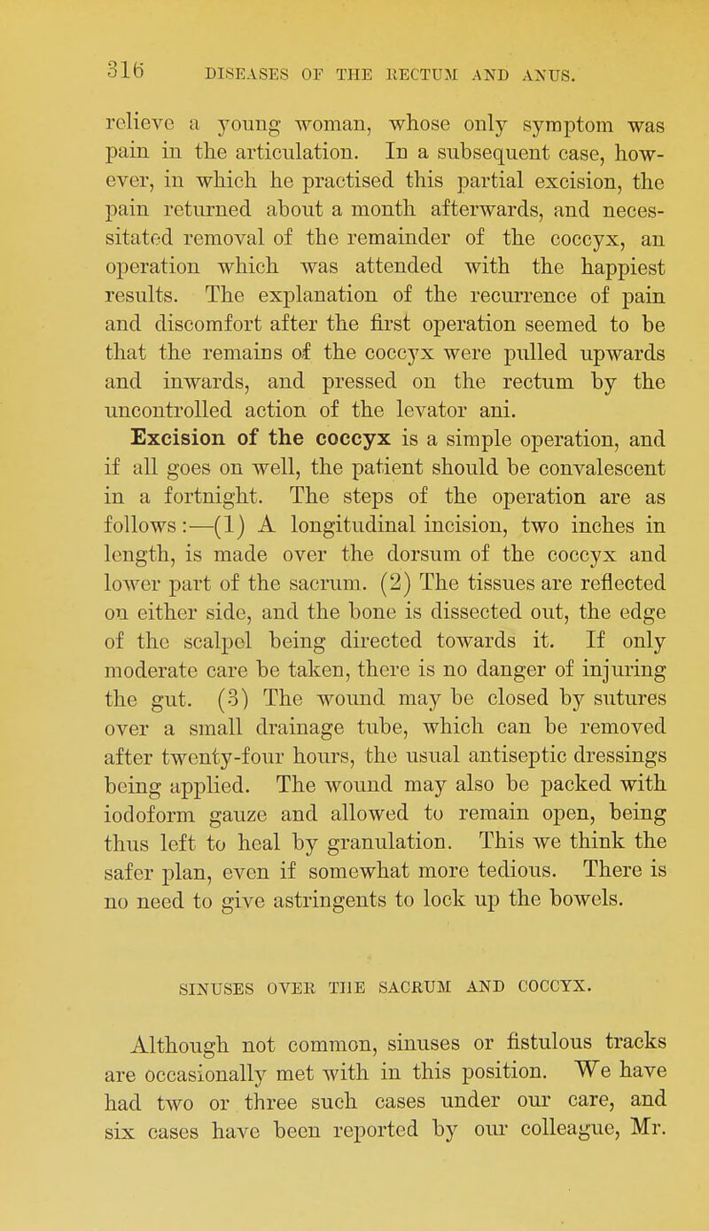 relieve a young woman, whose only symptom was pain in the articulation. In a subsequent case, how- ever, in which he practised this partial excision, the pain returned about a month afterwards, and neces- sitated removal of the remainder of the coccyx, an operation which was attended with the happiest results. The explanation of the recurrence of pain and discomfort after the first operation seemed to be that the remains of the coccyx were pulled upwards and inwards, and pressed on the rectum by the uncontrolled action of the levator ani. Excision of the coccyx is a simple operation, and if all goes on well, the patient should be convalescent in a fortnight. The steps of the operation are as follows:—(1) A longitudinal incision, two inches in length, is made over the dorsum of the coccyx and lower part of the sacrum. (2) The tissues are reflected on either side, and the bone is dissected out, the edge of the scalpel being directed towards it. If only moderate care be taken, there is no danger of injuring the gut. (3) The wound may be closed by sutures over a small drainage tube, which can be removed after twenty-four hours, the usual antiseptic dressings being applied. The wound may also be packed with iodoform gauze and allowed to remain open, being thus left to heal by granulation. This we think the safer plan, even if somewhat more tedious. There is no need to give astringents to lock up the bowels. SINUSES OVER THE SACRUM AND COCCYX. Although not common, sinuses or fistulous tracks are occasionally met with in this position. We have had two or three such cases under our care, and six cases have been reported by our colleague, Mr.