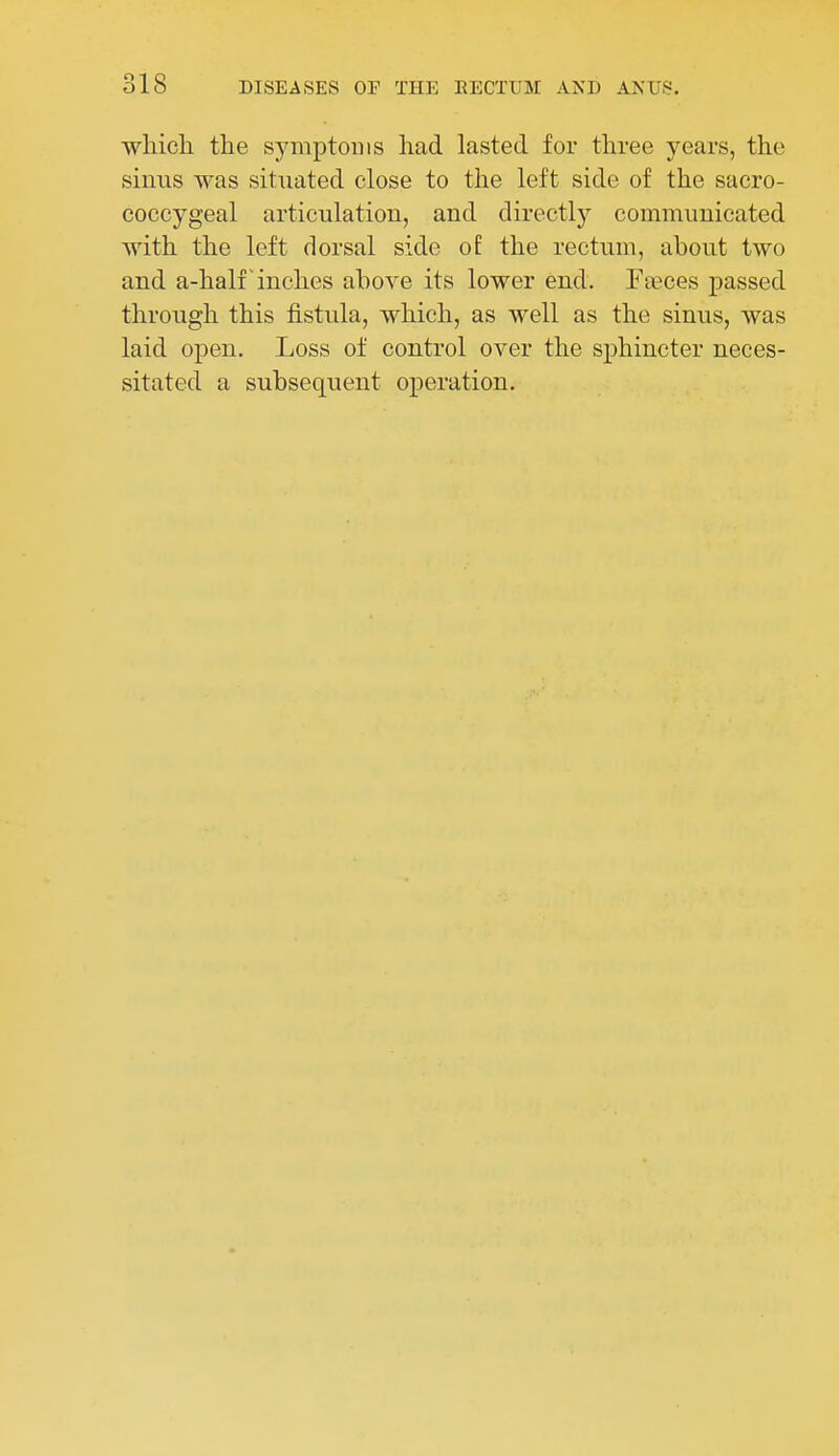 which the symptoms had lasted for three years, the sinus was situated close to the left side of the sacro- coccygeal articulation, and directly communicated with the left dorsal side of the rectum, about two and a-half inches above its lower end. Faeces passed through this fistula, which, as well as the sinus, was laid open. Loss of control over the sphincter neces- sitated a subsequent operation.