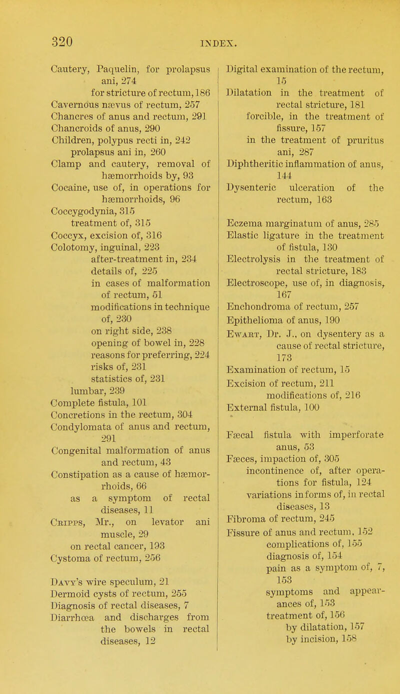 Cautei'y, Paquelin, for prolapsus ani, 274 for stricture of rectum, 186 Cavernous na;vus of rectum, 257 Chancres of anus and rectum, 291 Chancroids of anus, 290 Children, polypus recti in, 242 prolapsus ani in, 260 Clamp and cautery, removal of haemorrhoids by, 93 Cocaine, use of, in operations for hsemorrhoids, 96 Coccygodynia, 315 treatment of, 315 Coccyx, excision of, 316 Colotomy, inguinal, 223 after-treatment in, 234 details of, 225 in cases of malformation of rectum, 61 modifications in technique of, 230 on right side, 238 opening of bowel in, 228 reasons for preferring, 224 risks of, 231 statistics of, 231 lumbar, 239 Complete fistula, 101 Concretions in the rectum, 304 Condylomata of anus and rectum, 291 Congenital malformation of anus and rectum, 43 Constipation as a cause of hasmor- rhoids, 66 as a symptom of rectal diseases, 11 Cbipps, Mr., on levator ani muscle, 29 on rectal cancer, 193 Cystoma of rectum, 256 Davy's wire speculum, 21 Dermoid cysts of rectum, 255 Diagnosis of rectal diseases, 7 Diarrhoea and discharges from the bowels in rectal diseases, 12 Digital examination of the rectum, 15 ]3ilatation in the treatment of rectal stricture, 181 forcible, in the treatment of fissui'e, 157 in the treatment of pruritus ani, 287 Diphtheritic inflammation of anus, 144 Dysenteric ulceration of the rectum, 163 Eczema marginatum of anus, 285 Elastic ligature in the treatment of fistula, 130 Electrolysis in the treatment of rectal stricture, 183 Electroscope, use of, in diagnosis,. 167 Enchondroma of rectum, 257 Epithelioma of anus, 190 EwAUT, Dr. J., on dysentery as a cause of rectal stricture, 173 Examination of rectum, 15 Excision of rectum, 211 modifications of, 216 External fistula, 100 Fsecal fistula with imperforate anus, 53 Faeces, impaction of, 305 incontinence of, after opera- tions for fistula, 124 variations informs of, in rectal diseases, 13 Fibroma of rectum, 245 Fissure of anus and rectum. 152 complications of, 155 diagnosis of, 154 pain as a symptom of, 7, 153 symptoms and appear- ances of, 153 treatment of, 156 by dilatation, 167 by incision, 168