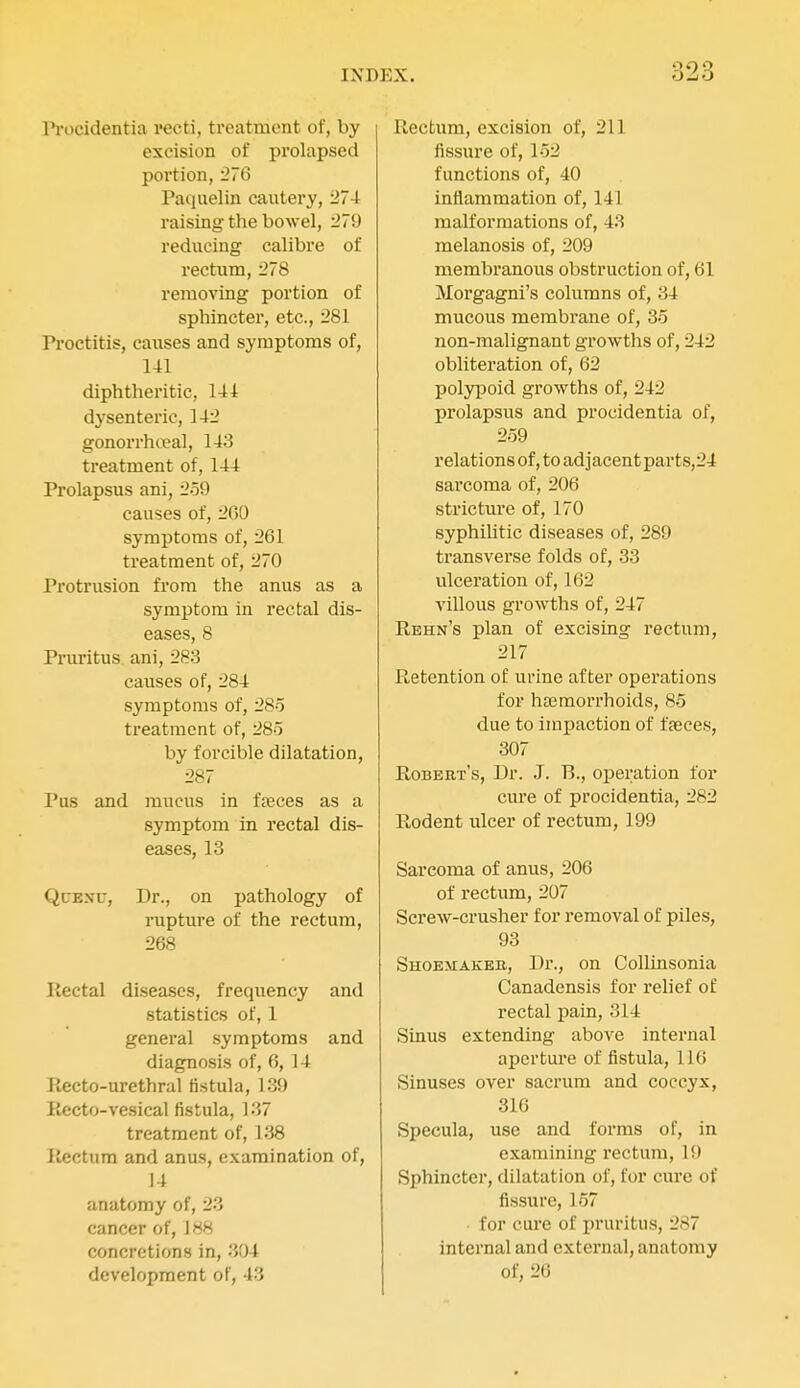 Pi'ocidentia recti, treatment of, by excision of prolapsed portion, 276 Paquelin cautery, 274 raising the bowel, 279 reducing calibre of rectum, 278 removing portion of sphincter, etc., 281 Proctitis, causes and symptoms of, 1-tl diphtheritic, 14 i dysenteric, 142 gonorrhoeal, 143 treatment of, 144 Prolapsus ani, 259 causes of, 2G0 symptoms of, 261 treatment of, 270 Protrusion from the anus as a symptom in rectal dis- eases, 8 Pruritus ani, 283 causes of, 284 symptoms of, 28o treatment of, 285 by forcible dilatation, 287 Pus and mucus in fseces as a symptom in rectal dis- eases, 13 QuExr, Dr., on pathology of rupture of the rectum, 268 Rectal diseases, frequency and statistics of, 1 general symptoms and diagnosis of, 6, 14 Recto-urethral fistula, 139 Kecto-vesical fistula, 137 treatment of, 138 llectura and anus, examination of, 14 anatomy of, 23 cancer of, 188 concretions in, 304 development of, 43 Rectum, excision of, 211 iissure of, 152 functions of, 40 iniiammation of, 141 malformations of, 43 melanosis of, 209 membranous obstruction of, 61 Morgagni's columns of, 34 mucous membrane of, 35 non-malignant growths of, 242 obliteration of, 62 polypoid growths of, 242 prolapsus and procidentia of, 259 relations of, to adjacent par ts,24 sarcoma of, 206 strictm*e of, 170 syphiUtic diseases of, 289 transverse folds of, 33 ulceration of, 162 villous growths of, 247 Rbhn's plan of excising rectum, 217 Retention of urine after operations for haemorrhoids, 85 due to impaction of fseces, 307 Robert's, Dr. J. B., operation for cure of procidentia, 282 Rodent ulcer of rectum, 199 Sarcoma of anus, 206 of rectum, 207 Screw-crusher for removal of piles, 93 Shoemakeb, Dr., on Collinsonia Canadensis for relief of rectal pain, 314 Sinus extending above internal apertui'e of fistula, 116 Sinuses over sacrum and coccyx, 316 Specula, use and forms of, in examining rectum, 19 Sphincter, dilatation of, for cure of fissure, 157 for cure of pruritus, 287 internal and external, anatomy of, 26