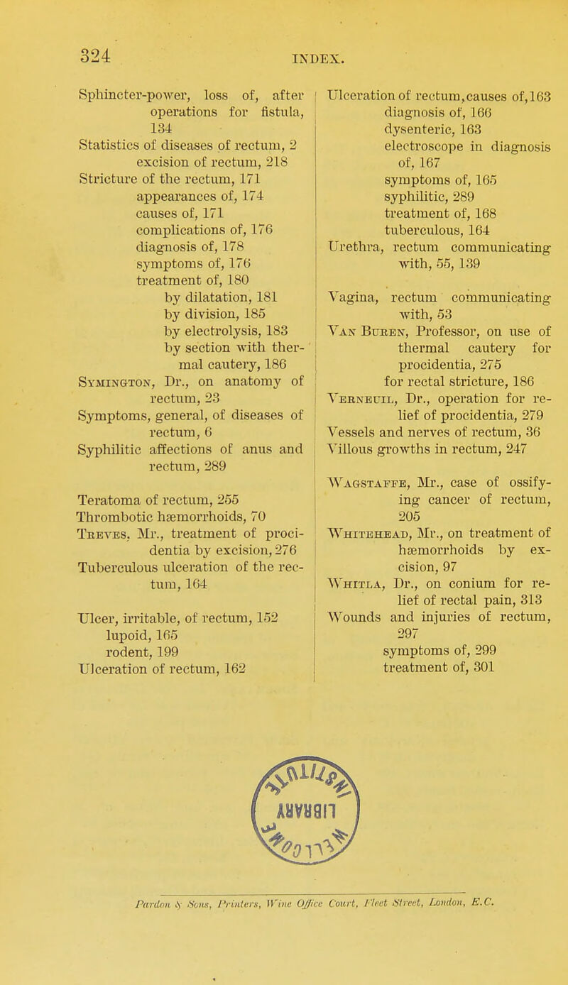 Sphincter-power, loss of, after operations for fistula, 134 Statistics of diseases of rectum, 2 excision of rectum, 218 Stricture of the rectum, 171 appearances of, 174 causes of, 171 complications of, 176 diagnosis of, 178 symptoms of, 17(5 treatment of, 180 by dilatation, 181 by division, 185 by electrolysis, 183 by section with ther- mal cautery, 186 Symington, Dr., on anatomy of rectum, 23 Symptoms, general, of diseases of rectum, 6 Syphilitic affections of anus and rectum, 289 Teratoma of rectum, 255 Thrombotic haemorrhoids, 70 Treves, Mr., treatment of proci- dentia by excision, 276 Tuberculous ulceration of the rec- tum, 164 Ulcer, in'itable, of rectum, 152 lupoid, 165 rodent, 199 Ulceration of rectum, 162 Ulceration of rectum,causes of,163 diagnosis of, 166 dysenteric, 163 electroscope in diagnosis of, 167 symptoms of, 165 syphihtic, 289 treatment of, 168 tuberculous, 164 Urethra, rectum communicating with, 55, 139 Vagina, rectum communicating with, 53 Van Buren, Professor, on use of thermal cautery for procidentia, 275 for rectal stricture, 186 Vebneuil, Dr., operation for re- lief of procidentia, 279 Vessels and nerves of rectum, 36 Villous growths in rectum, 247 ^^^AGSTAFFE, Mr., case of ossify- ing cancer of rectum, 205 Whitehead, Mr., on treatment of hsemoi-rhoids by ex- cision, 97 Whitla, Dr., on conium for re- lief of rectal pain, 313 Wounds and injui'ies of rectum, 297 symptoms of, 299 treatment of, 301 Pardon iy Hons, Printers, Wine Office Court, Fleet Alreet, London, E.C.