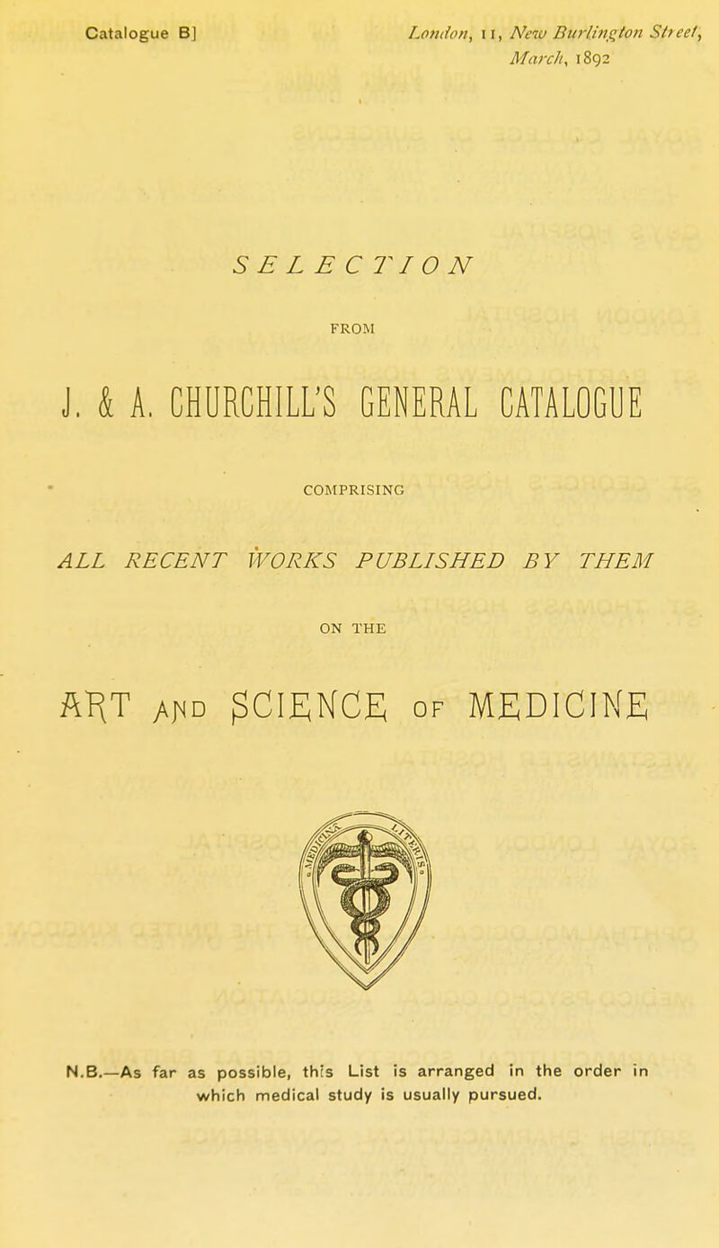 March, 1892 SELECTION FROM J. k A. CHURCHILL'S GENERAL CATALOGUE COMPRISING ALL RECENT WORKS PUBLISHED BY THEM ON THE Al^T y\^D SCIENCE OF MEDICINE N,B,—As far as possible, this List is arranged in the order in which medical study is usually pursued.