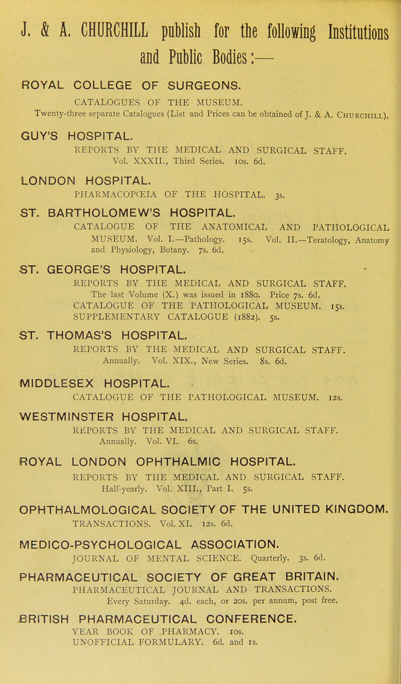 J. & A. CHURCHILL publish for the following Institutions and Public Bodies:— ROYAL COLLEGE OF SURGEONS. CATALOGUES OF THE MUSEUM. Twenty-three separate Catalogues (List and Prices can be obtained of J. & A. Churchill). GUY'S HOSPITAL. REPORTS BY THE MEDICAL AND SURGICAL STAFF. Vol. XXXII., Third Series. los. 6d. LONDON HOSPITAL. PHARMACOPCEIA OF THE HOSPITAL. 3s. ST. BARTHOLOMEW'S HOSPITAL. CATALOGUE OF THE ANATOMICAL AND PATHOLOGICAL MUSEUM. Vol. I.—Pathology. iss. Vol. II.—Teratology, Anatomy and Physiology, Botany. 7s. 6d. ST. GEORGE'S HOSPITAL. REPORTS BY THE MEDICAL AND SURGICAL STAFF. The last Volume (X.) was issued in 1880. Price 7s. 6d. CATALOGUE OF THE PATHOLOGICAL MUSEUM, 155, SUPPLEMENTARY CATALOGUE (1882). 5s. ST. THOMAS'S HOSPITAL. REPORTS BY THE MEDICAL AND SURGICAL STAFF. Annually. Vol. XIX., New Series. 8s. 6d. MIDDLESEX HOSPITAL. CATALOGUE OF THE PATHOLOGICAL MUSEUM. 12s. WESTMINSTER HOSPITAL. REPORTS BY THE MEDICAL AND SURGICAL STAFF. Annually. Vol. VI. 6s. ROYAL LONDON OPHTHALMIC HOSPITAL. REPORTS BY THE MEDICAL AND SURGICAL STAFF. Half-yearly. Vol. XIII., Part I. 53. OPHTHALMOLOGICAL SOCIETY OF THE UNITED KINGDOM. TRANSACTIONS. Vol. XI. 12s. 6d. MEDICO-PSYCHOLOGICAL ASSOCIATION. JOURNAL OF MENTAL SCIENCE. Quarterly. 3s. 6d. PHARMACEUTICAL SOCIETY OF GREAT BRITAIN. PHARMACEUTICAL JOURNAL AND TRANSACTIONS. Every Saturday. 4d. each, or 20s. per annum, post free. BRITISH PHARMACEUTICAL CONFERENCE. YEAR BOOK OF PHARMACY. los. UNOFFICIAL FORMULARY. 6d. and is.