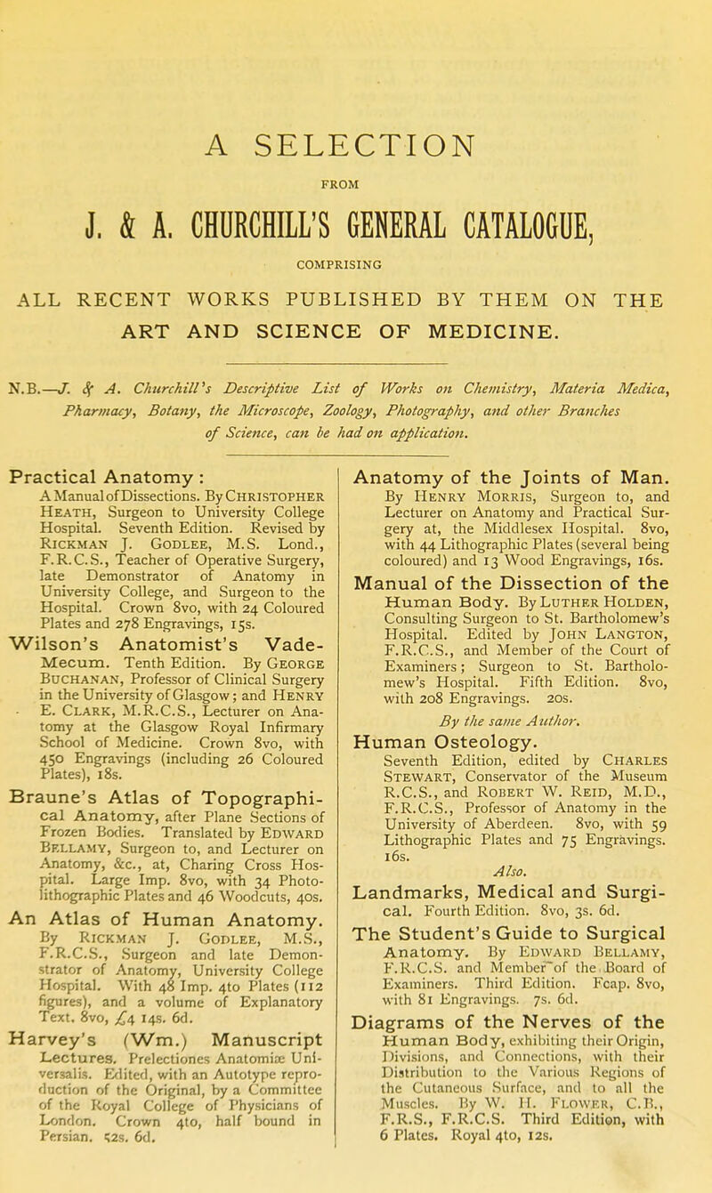 A SELECTION FROM J. & A. CHURCHILL'S GENERAL CATALOGUE, COMPRISING ALL RECENT WORKS PUBLISHED BY THEM ON THE ART AND SCIENCE OF MEDICINE. N.B.—J. A. Churchill's Descriptive List of Works on Chemistry, Materia Medica, Pharmacy, Botany, the Microscope, Zoology, Photography, and other Branches of Science, can be had on application. Practical Anatomy : A Manual of Dissections. By CHRISTOPHER Heath, Surgeon to University College Hospital. Seventh Edition. Revised by RiCKMAN J. GODLEE, M.S. Lond., F.R.C.S., Teacher of Operative Surgery, late Demonstrator of Anatomy in University College, and Surgeon to the Hospital. Crown 8vo, with 24 Coloured Plates and 278 Engravings, 15s. Wilson's Anatomist's Vade- Mecum. Tenth Edition. By George Buchanan, Professor of Clinical Surgery in the University of Glasgow; and Henry - E. Clark, M.R.C.S., Lecturer on Ana- tomy at the Glasgow Royal Infirmary School of Medicine. Crown Svo, with 450 Engravings (including 26 Coloured Plates), 18s. Braune's Atlas of Topographi- cal Anatomy, after Plane Sections of Frozen Bodies. Translated by Edward Bellamy, Surgeon to, and Lecturer on Anatomy, &c., at, Charing Cross Hos- pital. Large Imp. Svo, with 34 Photo- lithographic Plates and 46 Woodcuts, 40s. An Atlas of Human Anatomy. By RiCKMAN J. Godlee, M.S., F.R.C.S., Surgeon and late Demon- strator of Anatomy, University College Hospital. With 48 Imp. 4to Plates (112 figures), and a volume of Explanatory Text. 8vo, 14s- 6d. Harvey's (Wm.) Manuscript Lectures. Prelectiones Anatomia; Uni- versalis. Editerl, with an Autotype repro- duction of the Original, by a Committee of the Royal College of Physicians of London. Crown 410, half bound in Persian. i;2s. 6d, Anatomy of the Joints of Man. By Henry Morris, Surgeon to, and Lecturer on Anatomy and Practical Sur- gery at, the Middlesex Hospital. 8vo, with 44 Lithographic Plates (several being coloured) and 13 Wood Engravings, i6s. Manual of the Dissection of the Human Body. By Luther Holden, Consulting Surgeon to St. Bartholomew's Hospital. Edited by John Langton, F.R.C.S., and Member of the Court of Examiners; Surgeon to St. Bartholo- mew's Hospital. Fifth Edition. Svo, with 208 Engravings. 20s. By the same Author, Human Osteology. Seventh Edition, edited by Charles Stewart, Conservator of the Museum R.C.S., and Robert W. Reid, M.D., F.R.C.S., Professor of Anatomy in the University of Aberdeen. Svo, with 59 Lithographic Plates and 75 Engravings. 16s. Also. Landmarks, Medical and Surgi- cal. Fourth Edition. Svo, 3s. 6d. The Student's Guide to Surgical Anatomy. By Edward Bellamy, F.R.C.S. and Membefof the Board of Examiners. Third Edition. Fcap. Svo, with Si Engravings. 7s. 6d. Diagrams of the Nerves of the Human Body, exhibiting their Origin, Divisions, and Connections, with their Distribution to the Various Regions of the Cutaneous Surface, and to all the Muscles. By W. H. Flower, C.B., F.R.S., F.R.C.S. Third Edition, with 6 Plates. Royal 410, 12s,