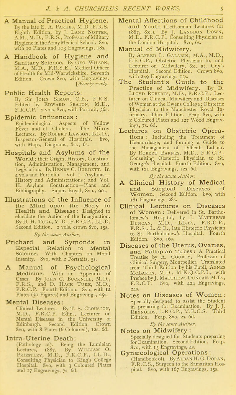 A Manual of Practical Hygiene. By the late E. A. Pakkes, M.D.,F.R.S. Eighth Edition, by J. Lane Notter, A.M., M.D., F.R.S., Professor of Military Hygiene in the Army Medical School. 8vo, with 10 Plates and 103 Engravings, i8s. A Handbook of Hygiene and Sanitary Science. By Geo. Wilson, M.A., M.D., F.R.S.E., Medical Officer of Health for Mid-Warwickshire. Seventh Edition. Crown Svo, with Engravings. \Nearly ready. Public Health Reports. By Sir John Simon, C.B., F.R.S. Edited by Edward Seaton, M.D., F.R.C.P. 2 vols. Svo, with Portrait, 36s. Epidemic Influences : Epidemiological Aspects of Yellow Fever and of Cholera. The Milroy Lectures. By Robert Lawson, LL.D., Inspector-General of Hospitals. Svo, with Maps, Diagrams, &c., 6s. Hospitals and Asylums of the World; their Origin, History, Construc- tion, Administration, Management, and Legislation. ByHENRY C. Burdett. In 4 vols and Portfolio. Vol. I. Asylums— History and Administrations ; and Vol. II. Asylum Construction—Plans and Bibliography. Super. Royal, Svo., 90s. Illustrations of the Influence of the Mind upon the Body in Health and Disease ; Designed to elucidate the Action of the Imagination. By D. H. Tuke, M.D., F.R.C.P., LL.D. Second Edition. 2 vols, crown Svo, 15s. By the same Author. Prichard and Symonds in Especial Relation to Mental Science. With Chapters on Moral Insanity. Svo, with 2 Portraits, 5s. A Manual of Psychological Medicine. With an Appendix of Cases. By John C. Bucknill, M.D., F.R.S., and D. Hack Tuke, M.D., F.R.C.P. Fourth Edition. Svo, with 12 Plates (30 Figures) and Engravings, 25s. Mental Diseases: Clinical Lectures. By T. S. Clouston, M.D., F.R.C.P. Edin., Lecturer on Mental Diseases in the University of Edinburgh. Second Edition. Crown Svo, with 8 Plates (6 Coloured), 12s. 6d. Intra-Uterine Death: (Pathology oQ. Being the Lumleian Lectures, 1887. By William O. Priestley, M.D., F.R.C.P., LL.D., Consulting Physician to King's College Hospital. Svo, with 3 Coloured Plates smd 17 Engravings, 7s 6d. Mental Affections of Childhood and Youth (Lettsomian Lectures for 1887, &c.). By J. Langdon Down, M.D., F.R.C.P., Consulting Physician to the London Hospital. Svo, 6s. Manual of Midwifery. By Alfred L. Galabin, M.A., M.D., F.R.C.P., Obstetric Physician to, and Lecturer on Midwifery, &c. at, Guy's Hospital. Second Edition. Crown Svo, with 249 Engravings, 15s. The Student's ' Guide to the Practice of Midwifery. By D. Lloyd Roberts, M.D., F.R.C.P., Lec- turer on Clinical Midwifery and Diseases of Women at the Owens College; Obstetric Physician to the Manchester Royal In- firmary. Third Edition. Fcap. Svo, with 2 Coloured Plates and 127 Wood Engrav- ings, 7s. 6d. Lectures on Obstetric Opera- tions : Including the Treatment of Haemorrhage, and forming a Guide to the Management of Difficult Labour. By Robert Barnes, M.D., F.R.C.P., Consulting Obstetric Physician to St. George's Hospital. Fourth Edition. Svo, with 121 Engravings, 12s. 6d. By the same A uthor, A Clinical History of Medical and Surgical Diseases of Women. Second Edition. Svo, with iSi Engravings, 28s. Clinical Lectures on Diseases of Women : Delivered in St. Bartho- lomew's Hospital, by J. Matthews Duncan, M.D., LL.D., F.R.C.P., F.R.Ss. L. & E., late Obstetric Physician to St. Bartholomew's Hospital. Fourth Edition. Svo, i6s. Diseases of the Uterus, Ovaries, and Fallopian Tubes : A Practical Treatise by A. Courty, Professor of Clinical Surgery, Montpellier. Translated from Third Edition by his Pupil, Agnes McLaren, M.D., M.K.Q.C.P.I., with Preface by J. Matthews Duncan, M.D., F.R.C.P. Svo, with 424 Engravings, 24s. Notes on Diseases of Women : Specially designed to assist the Student in preparing for Examination. By J. J. Reynolds, L.R.C.P., M.R.C.S. Third Edition. Fcap. Svo, 2s. 6d. By the same Author. Notes on Midwifery : .Specially designed for Students preparing for Examination. Second Edition. Fcap. Svo, with I 5 Engravings, 4s. Gynaecological Operations: (Handbookof). ByAlbanH.G.Doran, F.R.C.S., Surgeon to the Samaritan Hos- pital. Svo, with 167 Engravings, 155.