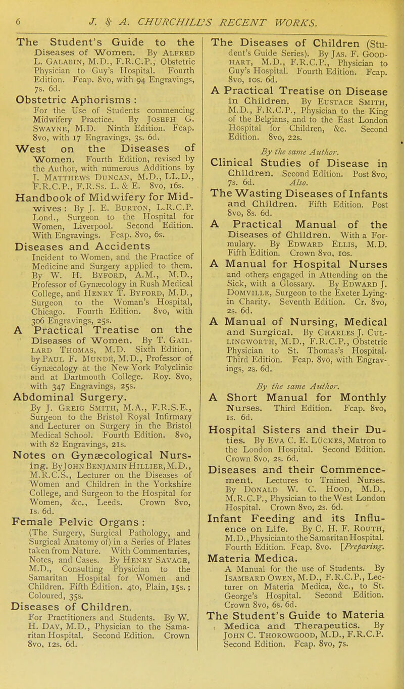 The Student's Guide to the Diseases of Women. By Alfred L. Galabin, M.D., F.R.C.P., Obstetric Physician to Guy's Hospital. Fourth Edition. Fcap. 8vo, with 94 Engravings, 7s. 6d. Obstetric Aphorisms : For the Use of Students commencing Midwifery Practice. By Joseph G. SWAYNE, M.D. Ninth Edition. Fcap. 8vo, with 17 Engravings, 3s. 6d. West on the Diseases of Women. Fourth Edition, revised by the Author, with numerous Additions by T. Matthews Duncan, M.D., LL.D., F.R.C.P., F.R.Ss. L. & E. 8vo, i6s. Handbook of Midwifery for Mid- wives : By J. E. Burton, L.R.C.P. Lond., Surgeon to the Hospital for Women, Liverpool. Second Edition. With Engravings. Fcap. 8vo, 6s. Diseases and Accidents Incident to Women, and the Practice of Medicine and Surgery applied to them. By W. H. Byford, A.m., M.p., Professor of Gynaecology in Rush Medical College, and Henry T. Byford, M.D., Surgeon to the Woman's Hospital, Chicago. Fourth Edition. 8vo, with 306 Engravings, 25s. A Practical Treatise on the Diseases of Women. By T. Gail- lard Thomas, M.D. Sixth Edition, by Paul F, Munde, M.D., Professor of Gyntecology at the New York Polyclinic and at Dartmouth College. Roy. 8vo, with 347 Engravings, 25s. Abdominal Surgery. By J. Greig Smith, M.A., F.R.S.E., Surgeon to the Bristol Royal Infirmary and Lecturer on Surgery in the Bristol Medical .School. Fourth Edition. 8vo, with 82 Engravings, 21s. Notes on Gynaecological Nurs- ing. ByJOHN Benjamin HiLLiER.M.D., M.R.C.S., Lecturer on the Diseases of Women and Children in the Yorkshire College, and .Surgeon to the Hospital for Women, &c., Leeds. Crown 8vo, IS. 6d. Female Pelvic Organs : (The Surgery, .Surgical Pathology, and Surgical Anatomy of) in a Series of Plates taken from Nature. With Commentaries, Notes, and Cases. By Henry Savage, M.D., Consulting Physician to the Samaritan Hospital for Women and Children. Fifth Edition. 4to, Plain, 15s.; Coloured, 35s. Diseases of Children. For Practitioners and Students. By W. H. Day, M.D., Physician to the Sama- ritan Hospital. Second Edition. Crown Svo, 123. 6d. The Diseases of Children (Stu- dent's Guide Series). By Jas. F. Good- hart, M.D., F.R.C.P., Physician to Guy's Hospital. Fourth Edition. Fcap. Svo, ICS. 6d. A Practical Treatise on Disease in Children. By Eustace Smith, M.D., F.R.C.P., Physician to the King of the Belgians, and to the East London Hospital for Children, &c. Second Edition. Svo, 22s. By the same Author. Clinical Studies of Disease in Children. Second Edition. Post Svo, 7s. 6d. Also. The Wasting Diseases of Infants and Children. Fifth Edition. Post Svo, Ss. 6d. A Practical Manual of the Diseases of Children. With a For- mulary. By Edward Ellis, M.D. Fifth Edition. Crown Svo. los. A Manual for Hospital Nurses and others engaged in Attending on the Sick, with a Glossary. By Edward J. DOMVILLE, Surgeon to the Exeter Lying- in Charity. Seventh Edition. Cr. Svo, 2s. 6d. A Manual of Nursing, Medical and Surgical. By Charles J. Cul- lingworth, M.D., F.R.C.P., Obstetric Physician to St. Thomas's Hospital. Third Edition. Fcap. Svo, with Engrav- ings, 2s. 6d. By the same Author. A Short Manual for Monthly Nurses. Third Edition. Fcap. Svo, IS. 6d. Hospital Sisters and their Du- ties. By Eva C. E. Lucres, Matron to the London Hospital. Second Edition. Crown Svo, 2s. 6d. Diseases and their Commence- ment. Lectures to Trained Nurses. By Donald W. C. Hood, M.D., M.R.C.P., Physician to the West London Hospital. Crown Svo, 2s. 6d. Infant Feeding and its Influ- ence on Life. By C. H. F. Routh, M. D., Physician to the Samaritan Hospital. Fourth Edition. Fcap. Svo. ^Preparing. Materia Medica. A Manual for the use of Students. By Isambard Owen, M.D., F.R.C.P., Lec- turer on Materia Medica, &c., to St. George's Hospital. Second Edition. Crown Svo, 6s. 6d. The Student's Guide to Materia Medica and Therapeutics. By John C. Thorowgood, M.D., F.R.C.P. Second Edition. Fcap. Svo, 7s.