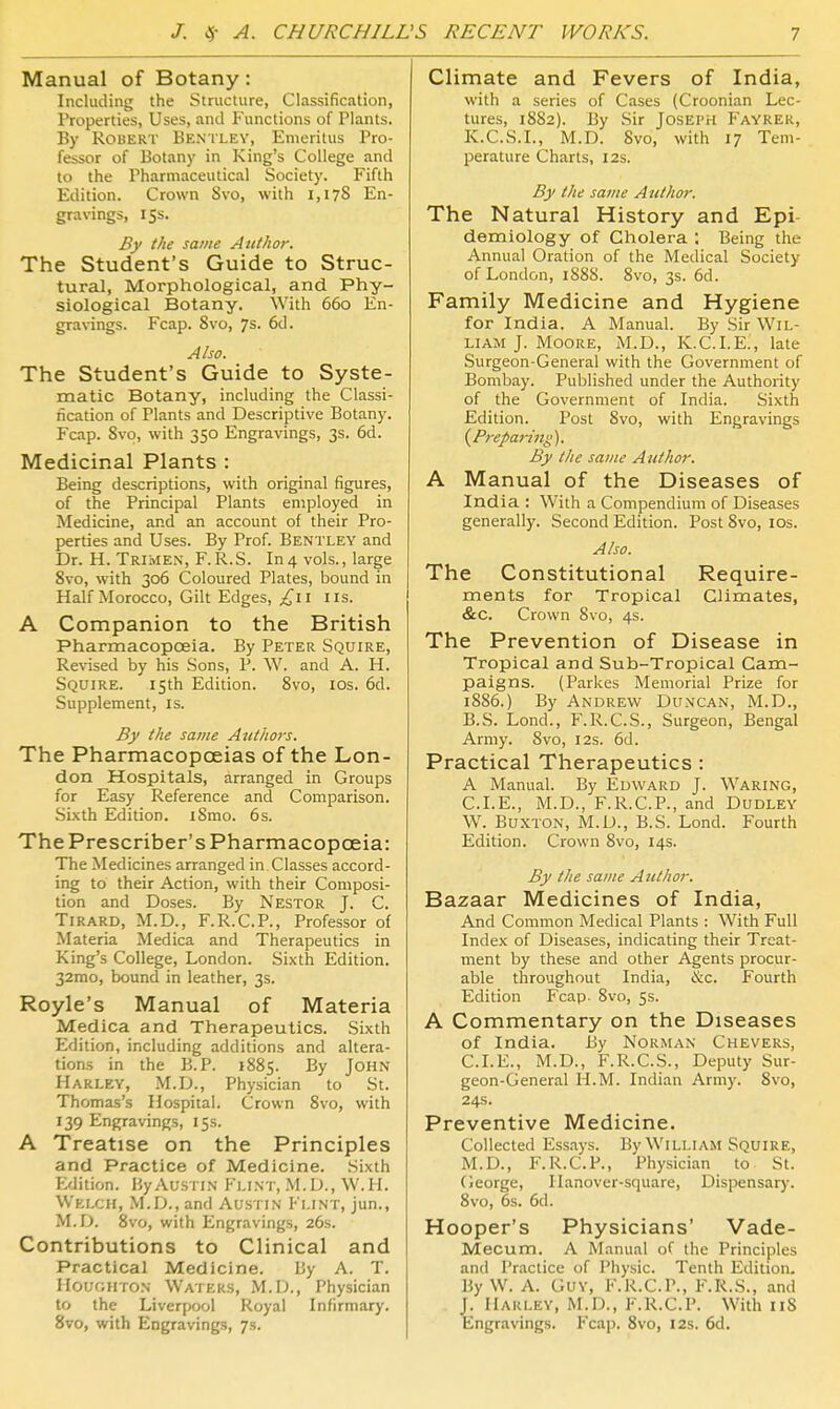 Manual of Botany: Including the Structure, Classification, Properties, Uses, and Punctions of Plants. By Robert Bentley, Emeritus Pro- fessor of Botany in King's College and to the Pharmaceutical Society. Fifth Edition. Crown Svo, with 1,178 En- gravings, 155. By the same Author. The Student's Guide to Struc- tural, Morphological, and Phy- siological Botany. With 660 En- gravings. Fcap. Svo, 7s. 6d. Also. The Student's Guide to Syste- matic Botany, including the Classi- fication of Plants and Descriptive Botany. Fcap. Svo, with 350 Engravings, 3s. 6d. Medicinal Plants : Being descriptions, with original figures, of the Principal Plants employed in Medicine, and an account of their Pro- jjerties and Uses. By Prof. Bentley and Dr. H. Trimen, F.R.S. In4 vols., large Svo, with 306 Coloured Plates, bound in Half Morocco, Gilt Edges, £i\ lis. A Companion to the British Pharmacopoeia. By Peter Squire, Re\nsed by his Sons, P. W. and A. H. Squire. 15th Edition. Svo, los. 6d. Supplement, is. By the same Authors. The Pharmacopceias of the Lon- don Hospitals, arranged in Groups for Easy Reference and Comparison. .Sixth Edition. iSmo. 6s. The Prescriber's Pharmacopoeia: The Medicines arranged in Classes accord- ing to their Action, with their Composi- tion and Doses. By Nestor J. C. TiRARD, M.D., F.R.C.P., Professor of Materia Medica and Therapeutics in King's College, London. Sixth Edition. 32mo, bound in leather, 3s. Royle's Manual of Materia Medica and Therapeutics. Sixth Edition, including additions and altera- tions in the B.P. iSSs. By John Harley, M.D., Physician to St. Thomas's Hospital. Crown Svo, with 139 Engravings, 15s. A Treatise on the Principles and Practice of Medicine. Sixth Efiition. By Austin Flint, .M.D., W.H. Welch, M.D., and Austin Flint, jun., M.D. Svo, with Engravings, 26s. Contributions to Clinical and Practical Medicine. By A. T. Houghton Waters, M.D., Physician to the Liverpool Royal Infirmary. Svo, with Engravings, 7s. Climate and Fevers of India, with a series of Cases (Croonian Lec- tures, 1882). By Sir Joseph P'ayrer, K.C.S.I., M.D. Svo, with 17 Tem- perature Charts, 12s. By the same Author. The Natural History and Epi- demiology of Cholera Being the Annual Oration of the Medical Society of London, 1S8S. Svo, 3s. 6d. Family Medicine and Hygiene for India. A Manual. By Sir Wil- liam J. Moore, M.D., K.C.I.E., late Surgeon-General with the Government of Bombay. Published under the Authority of the Government of India. Sixth Edition. Post Svo, with Engravings (^Preparing). By the same Author. A Manual of the Diseases of India : With a Compendium of Diseases generally. Second Edition. Post Svo, los. Also. The Constitutional Require- ments for Tropical Climates, &C. Crown Svo, 4s. The Prevention of Disease in Tropical and Sub-Tropical Cam- paigns. (Parkes Memorial Prize for 1SS6.) By Andrew Duncan, M.D., B.S. Lond., F.R.C.S., Surgeon, Bengal Army. Svo, 12s. 6d. Practical Therapeutics : A Manual. By Edward J. Waring, CLE., M.D., F.R.C.P., and Dudley W. Buxton, M.D., B.S. Lond. Fourth Edition. Crown Svo, 14s. By the same A nthor. Bazaar Medicines of India, And Common Medical Plants : With Full Index of Diseases, indicating their Treat- ment by these and other Agents procur- able throughout India, &c. Fourth Edition Fcap. Svo, Ss. A Commentary on the Diseases of India. By Norman Cheveks, CLE., M.D., F.R.C.S., Deputy Sur- geon-General H.M. Indian Army. Svo, 24s. Preventive Medicine. Collected Essays. By William Squire, M.D., F.R.C.P., Physician to St. (ieorge, Hanover-square, Dispensarj'. Svo, 6s. 6d. Hooper's Physicians' Vade- Mecum. A Manual of the Principles and Practice of Physic. Tenth Edition. By W. A. Guy, F.R.C.P., F.R.S., and J. llARLEY, M.D., F.R.C.P. With iiS Engravings. Fcap. Svo, 12s. 6d.