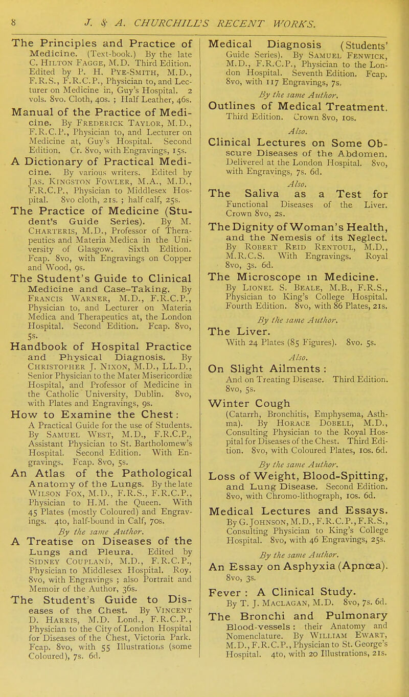 The Principles and Practice of Medicine. (Text-book.) By the late C. Hilton Fagge, M.D. Third Edition. Edited by P. H. Pye-Smith, M.D., F.R.S., F.R.CP., Physician to, and Lec- turer on Medicine in, Guy's Hospital. 2 vols. 8vo. Cloth, 40s. ; Half Leather, 46s. Manual of the Practice of Medi- cine. By Frederick Taylor, M.D., F.R.CP., Physician to, and Lecturer on Medicine at, Guy's Hospital. Second Edition. Cr. Svo, with Engravings, 15s. A Dictionary of Practical Medi- cine. By various writers. Edited by Jas. Kingston Fowler, M.A., M.D., F.R.CP., Physician to Middlesex Hos- pital. Svo cloth, 2 IS. ; half calf, 25s. The Practice of Medicine (Stu- dent's Guide Series). By M. Charteris, M.D., Professor of Thera- peutics and Materia Medica in the Uni- versity of Glasgow. Sixth Edition. Fcap. Svo, with Engravings on Copper and Wood, gs. The Student's Guide to Clinical Medicine and Case-Taking. By Francis Warner, M.D., F.R.C.P., Physician to, and Lecturer on Materia Medica and Therapeutics at, the London Hospital. Second Edition. Fcap. Svo, Handbook of Hospital Practice and Physical Diagnosis. By Christopher J. Nixon, M.D., LL.D., Senior Physician to the Mater Misericordise Hospital, and Professor of Medicine in the Catholic University, Dublin. Svo, with Plates and Engravings, 9s. How to Examine the Chest: A Practical Guide for the use of Students. By Samuel West, M.D., F.R.C.P., Assistant Physician to St. Bartholomew's Hospital. Second Edition. With En- gravings. Fcap. Svo, 5s. An Atlas of the Pathological Anatomy of the Lungs. By the late Wilson Fox, M.l)., F.R.S., F.R.CP., Physician to H.M. the Queen. With 45 Plates (mostly Coloured) and Engrav- ings. 4to, half-bound in Calf, 70s. By the same Author. A Treatise on Diseases of the I-ungs and Pleura. Edited by Sidney Coupland, M.D., F.R.C.P., Physician to Middlesex Hospital. Roy. Svo, with Engravings ; also Portrait and Memoir of the Author, 36s. The Student's Guide to Dis- eases of the Chest. By Vincent D. Harris, M.D. Lond., F.R.C.P., Physician to the City of London Hospital for Diseases of the Chest, Victoria Park. Fcap. Svo, with 55 Illustrations (some Coloured), 7s. 6d. Medical Diagnosis (Students' Guide Series). By Samuel Fenwick, M.D., F.R.C.P., Physician to the Lon- don Hospital. Seventh Edition. Fcap. Svo, with 117 Engravings, 7s, By the same Atithor. Outlines of Medical Treatment. Third Edition. Crown Svo, los. Also. Clinical Lectures on Some Ob- scure Diseases of the Abdomen. Delivered at the London Hospital. Svo, with Engravings, 7s. 6d. Also. The Saliva as a Test for Functional Diseases of the Liver. Crown Svo, 2s. The Dignity of Woman's Health, and the Nemesis of its Neglect. By Robert Reid Rentoul, M.D., M.R.C.S. With Engravings. Royal Svo, 3s. 6d. The Microscope in Medicine. By Lionel S. Beale, M.B., F.R.S., Physician to King's College Hospital. Fourth Edition. Svo, with S6 Plates, 21s. By ike same A uthor. The Liver. With 24 Plates (S5 Figures). Svo. 55. Also. On Slight Ailments : And on Treating Disease. Third Edition. Svo, 5s. Winter Cough (Catarrh, Bronchitis, Emphysema, Asth- ma). By Horace Dobell, M.D., Consulting Physician to the Royal Hos- pital for Diseases of the Chest. Third Edi- tion. Svo, with Coloured Plates, los. 6d. By the same A uthor. Loss of Weight, Blood-Spitting, and Lung Disease. Second Edition. Svo, with Chromo-lithograph, los. 6d. Medical Lectures and Essays. By G.Johnson, M.D., F.R.C.P., F.R. S., Consulting Physician to King's College Hospital. Svo, with 46 Engravings, 255. By the same Author. An Essay on Asphyxia (Apncea). Svo, 3s. Fever : A Clinical Study. By T. J. Maclagan, M.D. Svo, 7s. 6d. The Bronchi and Pulmonary Blood-vessels: their Anatomy and Nomenclature. By William Ewart, M.D., F.R.C.P., Physician to St. George's Hospital. 4to, with 20 Illustrations, 21s.