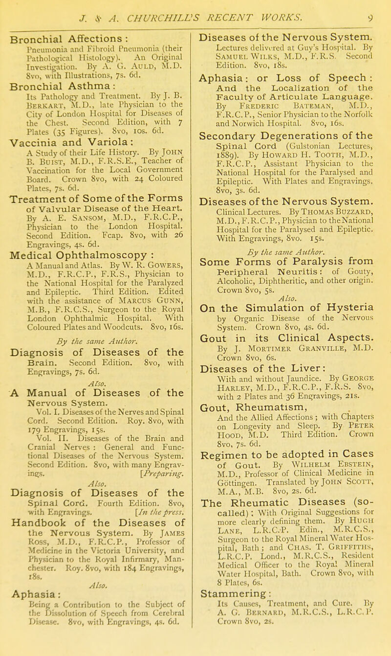 Bronchial Affections : Pneumonia and Fibroid Pneumonia (their Pathological Histology). An Original Investigation. By A. G. AuLD, M.D. 8vo, with Illustrations, 7s. 6d. Bronchial Asthma: Its Pathology and Treatment. By J. B. Berk ART, M.D., late Physician to the City of London Hospital for Diseases of the Chest. Second Edition, with 7 Plates (35 Figures). 8vo, los. 6d. Vaccinia and Variola: A Study of their Life History. By John B. BuiST, M.D., F.R.S.E., Teacher of Vaccination for the Local Government Board. Crown 8vo, with 24 Coloured Plates, 7s. 6d. Treatment of Some of the Forms of Valvular Disease of the Heart. By A. E. Sansom, M.D., F.R.C.P., Physician to the London Hospital. Second Edition. Fcap. Svo, with 26 Engravings, 4s. 6d. Medical Ophthalmoscopy : A Manual and Atlas. By W. R. GOWERS, M.D., F.R.C.P., F.R.S., Physician to the National Hospital for the Paralyzed and Epileptic. Third Edition. Edited with the assistance of Marcus Gunn, M.B., F.R.C.S., Surgeon to the Royal London Ophthalmic Hospital. With Coloured Plates and Woodcuts. 8vo, i6s. By the same AzUhor. Diagnosis of Diseases of the Brain. Second Edition. 8vo, with Engravings, 7s. 6d. Also. A Manual of Diseases of the Nervous System. Vol. I. Diseases of the Nerves and Spinal Cord. Second Edition. Roy. 8vo, with 179 Engravings, 15s. Vol. II. Diseases of the Brain and Cranial Nerves : General and Func- tional Diseases of the Nervous System. Second Edition. Svo, with many Engrav- ings. \Preparing. Also. Diagnosis of Diseases of the spinal Cord. Fourth Edition. Svo, with Engravings. [/« ilte press. Handbook of the Diseases of the Nervous System. By James Ross, M.D., F.R.C.P., Professor of Medicine in the Victoria University, and Physician to the Royal Infirmary, Man- chester. Roy. Svo, with 184 Engravings, 18s. Also. Aphasia: Being a Contribution to the Subject of the Dissolution of Speech from Cerebral Disease. Svo, with Engravings, 4s. 6d. Diseases of the Nervous System. Lectures delivi'red at Guy's Hospital. By Samuel W11.KS, M.D., F.R.S. .Second Edition. Svo, iSs. Aphasia: or Loss of Speech : And the Localization of the Faculty of Articulate Language. By Frederic Bateman, M.D., F.R.C.P., .Senior Physician to the Norfolk and Norwich Hospital. Svo, 16s. Secondary Degenerations of the Spinal Cord (Gulstonian Lectures, 1889). By Howard H. Tooth, M.D., F.R.C.P., Assistant Physician to the National Hospital for the Paralysed and Epileptic. With Plates and Engravings. Svo, 3s. 6d. Diseases of the Nervous System. Clinical Lectures. By Thomas Buzzard, M. D., F. R. C. P., Physician to the National Hospital for the Paralysed and Epileptic. With Engravings, Svo. 15s. By the same Aicthor. Some Forms of Paralysis from Peripheral Neuritis: of Gouty, Alcoholic, Diphtheritic, and other origin. Crown Svo, 5s. Also. On the Simulation of Hysteria by Organic Disease of the Nervous System. Crown Svo, 4s. 6d. Gout in its Clinical Aspects. By J. Mortimer Granville, M.D. Crown Svo, 6s. Diseases of the Liver: With and without Jaundice. By George Harley, M.D., F.R.C.P., F.R.S. Svo, with 2 Plates and 36 Engravings, 21s. Gout, Rheumatism, And the Allied Affections ; with Chapters on Longevity and Sleep. By Peter Hood, M.D. Third Edition. Crown Svo, 7s. 6d. Regimen to be adopted in Cases of Gout. By Wilhelm Ebstein, M.D., Professor of Clinical Medicine in Gottingen. Translated by John Scott, M.A., M.B. Svo, 2s. 6d. The Rheumatic Diseases (so- called) ; With Original Suggestions for more clearly defining them. By Hugh Lane, L.R.C.P. Edin,, M.R.C.S., Surgeon to the Royal Mineral Water Hos- pital, Hath; and Chas. T. Griffiths, L.R.C.P. Lond., M.R.C.S., Resident Medical Officer to the Royal Mineral Water Hospital, Bath. Crown Svo, with 8 Plates, 6s. Stammering: Its Causes, Treatment, and Cure. By A. G. Bernard, M.R.C.S., L.R.CP. Crown Svo, 2s.