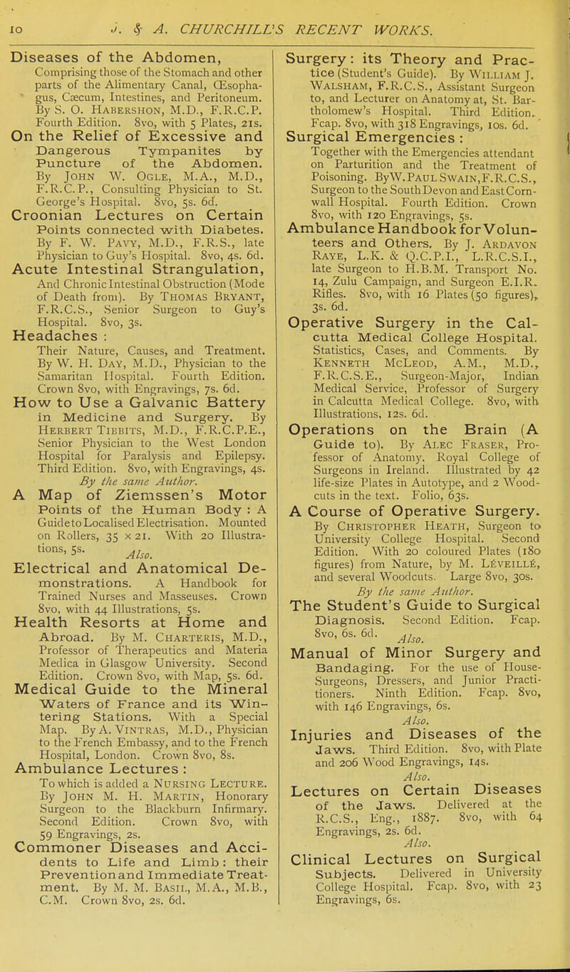 Diseases of the Abdomen, Comprising those of the Stomach and other parts of the Alimentary Canal, QLsopha- gus, Coecum, Intestines, and Peritoneum. ByS. O. Habershon, M.D., F.R.C.P. Fourth Edition. 8vo, with 5 Plates, 21s. On the Relief of Excessive and Dangerous Tympanites by- Puncture of the Abdomen. By John W. Ogle, M.A., M.D., F.R.C.P., Consulting Physician to St. George's Hospital. Svo, 5s. 6d. Croonian Lectures on Certain Points connected with Diabetes. By F. W. Pavy, M.D., F.R.S., late Physician to Guy's Plospital. Svo, 4s. 6d. Acute Intestinal Strangulation, And Chronichitestinal Obstruction (Mode of Death from). By Thomas Bryant, F.R.C.S., Senior Surgeon to Guy's Hospital. Svo, 3s. Headaches : Their Nature, Causes, and Treatment. By W. PI. Day, M.D., Physician to the Samaritan Hospital. Fourth Edition. Crown Svo, with Engravings, 7s. 6d. How to Use a Galvanic Battery in Medicine and Surgery. By Herbert TiKBiTS, M.D., F.R.C.P.E., Senior Physician to the West London Hospital for Paralysis and Epilepsy. Third Edition. Svo, with Engravings, 4s. By the same Author. A Map of Ziemssen's Motor Points of the Human Body : A GuidetoLocalised Electrisation. Mounted on Rollers, 35 X2i. With 20 lUustra- tions, 5s. Electrical and Anatomical De- monstrations. A Handbook for Trained Nurses and Masseuses. Crown Svo, with 44 Illustrations, 5s. Health Resorts at Home and Abroad. By M. Charteris, M.D., Professor of Therapeutics and Materia Medica in Glasgow University. Second Edition. Crown Svo, with Map, 5s. 6d. Medical Guide to the Mineral Waters of France and its Win- tering Stations. With a Special Map. ByA. Vintras, M.D., Physician to the French Embassy, and to the French Hospital, London. Crown Svo, 8s. Ambulance Lectures : To which is added a Nursing Lecture. By John M. H. Martin, Honorary Surgeon to the Blackburn Infirmary. Second Edition. Crown Svo, with 59 Engravings, 2s. Commoner Diseases and Acci- dents to Life and Limb: their Prevention and Immediate Treat- ment. By M. M. Basil, M.A., M.B., CM. Crown Svo, 2s. 6d. Surgery: its Theory and Prac- tice (Student's Guide). By William J. Walsham, F.R.C.S., Assistant Surgeon to, and Lecturer on Anatomy at, St. Bar- tholomew's Hospital. Third Edition. Fcap. Svo, with 3iS Engravings, los. 6d. Surgical Emergencies : Together with the Emergencies attendant on Parturition and the Treatment of Poisoning. ByW. PauL Svvain, F. R. C. S., Surgeon to the South Devon and East Corn- wall Hospital. Fourth Edition. Crown Svo, with 120 Engravings, 5s. Ambulance Haiidbook for Volun- teers and Others. By J. Ardavon Raye, L.K. & Q.C.P.I., L.R.C.S.I., late Surgeon to H.B.M. Transport No. 14, Zulu Campaign, and Surgeon E.I.R. Rifles. Svo, with 16 Plates (50 figures), 3s. 6d. Operative Surgery in the Cal- cutta Medical College Hospital. Statistics, Cases, and Comments. By Kenneth McLeod, A.M., M.D., F.R. C.S.E., Surgeon-Major, Indian Medical Service, Professor of Surgery in Calcutta Medical College. Svo, with Illustrations, 12s. 6d. Operations on the Brain (A Guide to). By Alec Fraser, Pro- fessor of Anatomy. Royal College of Surgeons in Ireland. Illustrated by 42 life-size Plates in Autotype, and 2 Wood- cuts in the te.xt. Folio, 63s. A Course of Operative Surgery. By Christopher PIeath, Surgeon to University College Hospital. Second Edition. With 20 coloured Plates (180 figures) from Nature, by M. LiSvEiLLfi, and several Woodcuts. Large Svo, 30s. By the same Author. The Student's Guide to Surgical Diagnosis. Second Edition. Fcap. Svo, 6s. 6d. Manual of Minor Surgery and Bandaging. For the use of Ilouse- Surgeons, Dressers, and Junior Practi- tioners. Ninth Edition. Fcap. Svo, with 146 Engravings, 6s. Also. Injuries and Diseases of the Jaws. Third Edition. Svo, with Plate and 206 Wood Engravings, 14 s. Also. Lectures on Certain Diseases of the Jaws. Delivered at the R.C.S., Eng., 1SS7. Svo, with 64 Engravings, 2s. 6d. Also. Clinical Lectures on Surgical Subjects. Delivered in University College Hospital. Fcap. Svo, with 23 Engravings, 6s.