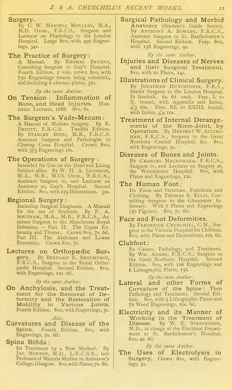 Surgery. By C. W. Mansell Moullin, M.A., M.D. Oxon., F.R.C.S., Surgeon and Lecturer on Physiology to the London Hospital. Large Svo, with 497 Engrav- ings, 34s. The Practice of Surgery : A Manual. By Thomas Bryant, Consulting Surgeon to Guy's Hospital. Fourth Edition. 2 vols, crown Svo, with 750 Engravings (many being coloured), and including 6 chronio plates, 32s. By the same Author. On Tension : Inflammation of Bone, and Head Injuries. Hun- terian Lectures, 1888. Svo, 6s. The Surgeon's Vade-Mecum: A Manual of Modern Surgery. By R. Druitt, F.R.C.S. Twelfth Edition. By Stanley Boyd, M.B., F.R.C.S. Assistant Surgeon and Pathologist to Charing Cross Hospital. Crown Svo, wth 373 Engravings 16s. The Operations of Surgery : Intended for Use on the Dead and Living Subject alike. By \V. H. A. Jacobson, M.A., M.B., M.Ch. Oxon., F.R.C.S., Assistant Surgeon to, and Lecturer on Anatomy at, Guy's Hospital. Second Edition. Svo, with 235 Illustrations. 30s. Regional Surgery : Including Surgical Diagnosis. A Manual for the use of Students. By F. A. SOUTHAM, M.A., M,B., F.R.C.S., As- sistant .Surgeon to the Manchester Royal Infirmary. — Part II. The Upper Ex- tremity and Thorax. Crown Svo, 7s. 6d. Part III. The Abdomen and Lower Extremity. Crown Svo, 7s. Lectures on Orthopaedic Sur- gery. By Bernard E. Brodhurst, F.R.C.S., Surgeon to the Royal Ortho- paedic Hospital. Second Edition. Svo, with Engravings, 12s. 6d. By the same Author. On Anchylosis, and the Treat- ment for the Removal of De- formity and the Restoration of Mobility in Various Joints. Fourth Edition. Svo, with Engravings, 5s. Also. Curvatures and Disease of the Spine. Fourth Edition. Svo, with Engravings, 7s. 6d. Spina Bifida : Its Treatment by a New Method. By Jas. .Morton, M.D., L.R.C.S.E., late Professor of Materia Medica in Anderson's College, Glasgow. Svo,with Plates, 7s. 6d. Surgical Pathology and Morbid Anatomy (Student's Guide Series). By Anthony A. Bowlby, F.R.C.S., Assistant Surgeon to St. Bartholomew's Hospital. Second Edition. Fcap. Svo, with 158 Engravings, 9s. By the same Author. Injuries and Diseases of Nerves and their Surgical Treatment. Svo, with 20 Plates, 14s. Illustrations of Clinical Surgery. By Jonathan Hutchinson, F.R.S , Senior Surgeon to the London Hospital. In fasciculi. 6s. 6d each. Fasc. I. to- X. bound, with Appendix and Index, £Z los. Fasc. XI. to XXIII. bound, with Index, los. Treatment of Internal Derange- ments of the Knee-joint, by Operation. By Herbert W. Alling- HAM, F.R.C.S., Surgeon to the Great Northern Central Hospital, &c. Svo, with Engravings, 5s. Diseases of Bones and Joints. By Chari.es Macnamara, F.R.C.S., Surgeon to, and Lecturer on Surgery at, the Westminster Hospital. Svo, with Plates and Engravings, 12s. The Human Foot: Its Form and Structure, Functions and Clothing. By Thomas S. Ellis, Con- sulting -Surgeon to the Gloucester In- firmary. With 7 Plates and Engra\'ings (50 Figures). Svo, 7s. 6d. Face and Foot Deformities. By Frederick Churchill, CM., Sur- geon to the Victoria Hospital for Children. Svo, with Plates and Illustrations, los. 6d. Clubfoot: Its Causes, Pathology, and Treatment. By Wm. Adams, F.R.C.S., Surgeon to the Great Northern Hospital. Second Edition. Svo, with 106 Engravings and 6 Lithographic Plates, iss. By the same Author. Lateral and other Forms of Curvature of the Spine : Their Pathology and Treatment. Second Edi- tion. Svo, with 5 Lithographic Plates and 72 Wood Engravings, los. 6d. Electricity and its Manner of Working in the Treatment of Disease. By W. E. Steavenson, M.D., in charge of the Electrical Depart- ment at St. Bartholomew's Hospital. Svo, 4s. 6d. By the same Author. The Uses of Electrolysis in Surgery, Crown Svo, with Engrav- ings, 5s.