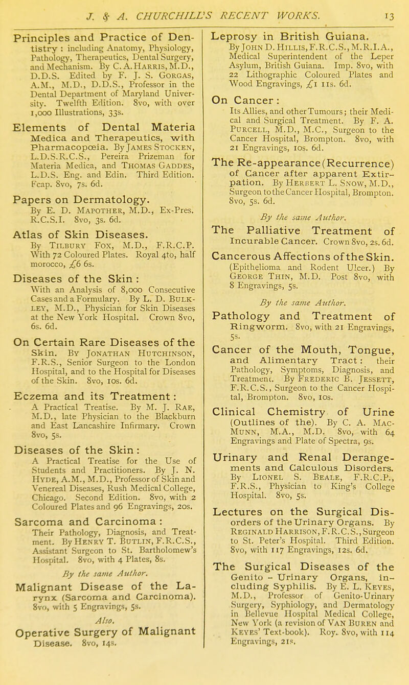 Principles and Practice of Den- tistry : including Anatomy, Physiology, Patholog)', Therapeutics, Dental Surgery, and Mechanism. By C. A.Harris, M.D., D.D.S. Edited by F. J. S. GoRGAS, A.M., M.D., D.D.S., Professor in the Dental Department of Maryland Univer- sity. Twelfth Edition. 8vo, with over i,cxxj Illustrations, 33s. Elements of Dental Materia Medica and Therapeutics, with Pharmacopoeia. By James Stocken, L.D.S.R.C.S., Pereira Prizeman for Materia Medica, and Thomas Gaddes, L.D.S. Eng. and Edin. Third Edition. Fcap. 8vo, 7s. 6d. Papers on Dermatology. By E. D. Mapother, M.D., Ex-Pres. R.C.S.I. 8vo, 3s. 6d. Atlas of Skin Diseases. By Tilbury Fox, M.D., F.R.C.P. With 72 Coloured Plates. Royal 4to, half morocco, £6 6s. Diseases of the Skin : With an Analysis of 8,000 Consecutive Cases and a Formulary. By L. D. BuLK- LEY, M.D., Physician for Skin Diseases at the New York Hospital. Crown 8vo, 6s. 6d. On Certain Rare Diseases of the Skin. By Jonathan Hutchinson, F.R.S., Senior Surgeon to the London Hospital, and to the Hospital for Diseases of the Skin. 8vo, los. 6d. Eczema and its Treatment: A Practical Treatise. By M. J. Rae, M.D., late Physician to the Blackburn and East Lancashire Infirmary. Crown Svo, 5s. Diseases of the Skin : A Practical Treatise for the Use of .Students and Practitioners. By J. N. Hyde, A.M., M.D., Professor of Skin and Venereal Diseases, Rush Medical College, Chicago. .Second Edition. Svo, with 2 Coloured Plates and 96 Engravings, 20s. Sarcoma and Carcinoma : Their Pathology, Diagnosis, and Treat- ment. By Henry T. Butlin, F.R.C.S., Assistant Surgeon to St. Bartholomew's Hospital. Svo, with 4 Plates, 8s. By the same Author. Malignant Disease of the La- rynx (Sarcoma and Carcinoma). Svo, with 5 Engravings, 5s. Also. Operative Surgery of Malignant Disease. Svo, 14s. Leprosy in British Guiana. ByJoHND.HiLLis,F.R.C.S.,M.R.I.A., Medical Superintendent of the Leper Asylum, British Guiana. Imp. Svo, with 22 Lithographic Coloured Plate.s and Wood Engravings, £1 us. 6d. On Cancer: Its Allies, and other Tumours; their Medi- cal and Surgical Treatment. By F. A. PURCELL, M.D., M.C., Surgeon to the Cancer Hospital, Brompton. Svo, with 21 Engravings, los. 6d. The Re-appearance (Recurrence) of Cancer after apparent Extir- pation. By Herbert L. Snow, M.D., Surgeon to the Cancer Hospital, Brompton. Svo, 5s. 6d. By the same Author. The Palliative Treatment of Incurable Cancer. Crown Svo, 2s. 6d. Cancerous Affections of the Skin. (Epithelioma and Rodent Ulcer.) By George Thin, M.D. Post Svo, with S Engravings, 5s. By the same Author. Pathology and Treatment of Ringworm. Svo, with 21 Engravings, Cancer of the Mouth, Tongue, and Alimentary Tract: their Pathology, Symptoms, Diagnosis, and Treatment. By Frederic B. Jessett, F.R.C.S., Surgeon to the Cancer Hospi- tal, Brompton. Svo, los. Clinical Chemistry of Urine (Outlines of the). By C. A. Mac- Munn, M.A., M.D. Svo, with 64 Engravings and Plate of Spectra, 9s. Urinary and Renal Derange- ments and Calculous Disorders. By Lionel S. Beale, F.R.C.P., F.R.S., Physician to King's College Hospital. Svo, 5s. Lectures on the Surgical Dis- orders of the Urinary Organs. By Reginald Harrison, F. R.C. S., Surgeon to St. Peter's Hospital. Third Edition. Svo, with 117 Engravings, 12s. 6d. The Surgical Diseases of the Genito - Urinary Organs, in- cluding Syphilis. By E. L. Keyes, M.D., Professor of Genito-Urinary Surgery, Syphiology, and Dermatology in Bellevue Hospital Medical College, New York (a revision of Van Buren and Keyes' Text-book). Roy. Svo, with 114 Engravings, 21s.