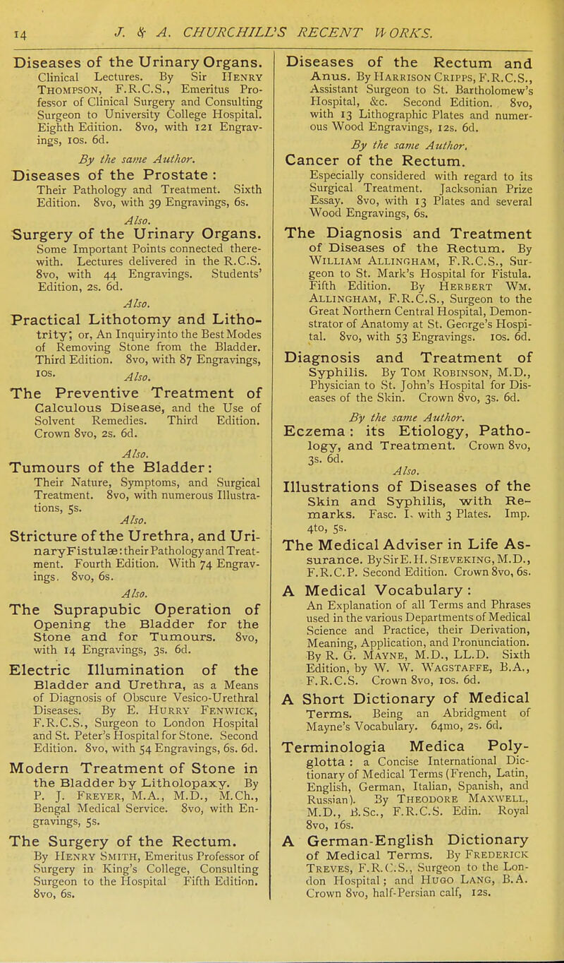 Diseases of the Urinary Organs. Clinical Lectures. By Sir Henry Thompson, F.R.C.S., Emeritus Pro- fessor of Clinical Surgery and Consulting Surgeon to University College Hospital. Eighth Edition. 8vo, with 121 Engrav- ings, ICS. 6d. By the same Author. Diseases of the Prostate : Their Pathology and Treatment. Sixth Edition. 8vo, with 39 Engravings, 6s. Also. Surgery of the Urinary Organs. Some Important Points connected there- with. Lectures delivered in the R.C.S. 8vo, with 44 Engravings. Students' Edition, 2s. 6d. Also. Practical Lithotomy and Litho- trity; or, An Inquiry into the Best Modes of Removing Stone from the Bladder. Third Edition. Svo, with 87 Engravings, los. Also. The Preventive Treatment of Calculous Disease, and the Use of Solvent Remedies. Third Edition. Crown 8vo, 2s. 6d. Also. Tumours of the Bladder: Their Nature, Symptoms, and Surgical Treatment. 8vo, with numerous Illustra- tions, 5s. Also. Stricture of the Urethra, and Uri- naryFlstulae: their Pathology and Treat- ment. Fourth Edition. With 74 Engrav- ings. 8vo, 6s. Also. The Suprapubic Operation of Opening the Bladder for the Stone and for Tumours. 8vo, with 14 Engravings, 3s. 6d. Electric Illumination of the Bladder and Urethra, as a Means of Diagnosis of Obscure Vesico-Urethral Diseases. By E. Hurry Fenwick, F.R.C.S., Surgeon to London Hospital and St. Peter's Hospital for Stone. Second Edition. Svo, with 54 Engravings, 6s. 6d. Modern Treatment of Stone in the Bladder by Litholopaxy. By P. J. Freyer, M.A., M.D., M.Ch., Bengal Medical Service. Svo, with En- gravings, 5s. The Surgery of the Rectum. By Henry Smith, Emeritus Professor of .Surgery in King's College, Consulting Surgeon to the Hospital Fifth Edition. Svo, 6s. Diseases of the Rectum and Anus. By Harrison Cripps, F.R.C.S., Assistant Surgeon to St. Bartholomew's Hospital, &c. Second Edition. Svo, with 13 Lithographic Plates and numer- ous Wood Engravings, 12s. 6d. By the same Author, Cancer of the Rectum. Especially considered with regard to its Surgical Treatment. Jacksonian Prize Essay. Svo, with 13 Plates and several Wood Engravings, 6s. The Diagnosis and Treatment of Diseases of the Rectum. By William Allingham, F.R.C.S., Sur- geon to St. Mark's Hospital for Fistula. Fifth Edition. By Herbert Wm. Allingham, F.R.C.S., Surgeon to the Great Northern Central Hospital, Demon- strator of Anatomy at St. George's Hospi- tal. Svo, with 53 Engravings. los. 6d. Diagnosis and Treatment of Syphilis. By Tom Robinson, M.D., Physician to St. John's Hospital for Dis- eases of the Skin. Crown Svo, 3s. 6d. By the same Author. Eczema: its Etiology, Patho- logy, and Treatment. Crown Svo, 3s. 6d. Also. Illustrations of Diseases of the Skin and Syphilis, with Re- marks. Fasc. 1. with 3 Plates. Imp. 4to, 5s. The Medical Adviser in Life As- surance. BySirE.H. Sieveking, M.D., F.R.C.P. Second Edition. Crown Svo, 6s. A Medical Vocabulary: An Explanation of all Terms and Phrases used in the various Departments of Medical Science and Practice, their Derivation, Meaning, Application, and Pronunciation. ByR. G. Mayne, M.D., LL.D. Sixth Edition, by W. W. Wagstaffe, B.A., F.R.C.S. Crown Svo, ids. 6d. A Short Dictionary of Medical Terms. Being an Abridgment of Mayne's Vocabulary. 64mo, 2s. 6d, Terminologia Medica Poly- glotta : a Concise International Dic- tionary of Medical Terms (French, Latin, English, German, Italian, Spanish, and Russian). By Theodore Maxwell, M.D., B.Sc, F.R.C.S. Edin. Royal Svo, 16s. A German-English Dictionary of Medical Terms. By Frederick Treves, F.R.C.S., .Surgeon to the Lon- don Hospital; and Hugo Lang, B.A. Crown Svo, half-Persian calf, 12s.