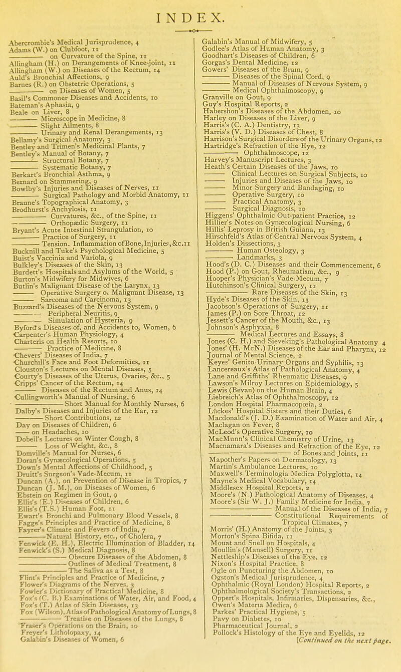 INDEX. Abercrombie's Medical Jurisprudence, 4 Adams (W.) on Clubfoot, 11 on Curvature of the Spine, 11 Allingham (H.) on Derangements of Knee-joint, 11 Allingham (W.) on Diseases of the Rectum, 14 Auld's Bronchial Affections, 9 Barnes (R.) on Obstetric Operations, 5 on Diseases of Women, 5 Basil's Commoner Diseases and Accidents, 10 Bateman's Aphasia, 9 Beale on Liver, 8 Microscope in Medicine, 8 Slight Ailments, 8 Unnary and Renal Derangements, 13 Bellamy's Surgical Anatomy, 3 Bentley and Trimen's Medicinal Plants, 7 Bentley's Manual of Botany, 7 Structural Botany, 7 S>'stematic Botany, 7 Berkart's Bronchial Asthma, 9 Bernard on Stammering, 9 Bowlby's Injuries and Diseases of Nerves, 11 Surgical Pathology and Morbid Anatomy, 11 Braune's Topographical Anatomy, 3 Brodhurst's Anchylosis, II Curvatures, &c., of the Spine, 11 Orthopaedic Surgery, 11 Bryant's Acute Intestinal Strangulation, 10 Practice of Surgery, 11 'Tension. InflammationofBone,InjurIeF,&c.ii Bucknill and Tuke's Psychological Medicine, 5 Buisc's Vaccinia and Variola, g Bulkley's Diseases of the Skin, 13 Burdett's Hospitals and Asylums of the World, 5 Burton's Midwifery for Midwives, 6 Butlin's Malignant Disease of the Larynx, 13 Operative Surgery o. Malignant Disease, 13 Sarcoma and Carcinoma, 13 Buzzard's Diseases of the Nervous System, 9 Peripheral Neuritis, 9 Simulation of Hysteria, 9 Byfords Diseases of, and Accidents to, Women, 6 Carpenter's Human Physiology, 4 Charteris on Health Resorts, 10 Practice of Medicine, 8 ■Chevers' Diseases of India, 7 Churchill's Face and Foot Deformities, 11 Clouston's Lectures on Mental Diseases, $ Courtis Diseases of the Uterus, Ovaries, &c., 5 Cripps' Cancer of the Rectum, 14 Diseases of the Rectum and Anus, 14 CuUingworth's Manual of Nursing, 6 - Short Manual for Monthly Nurses, 6 Dalby's Diseases and Injuries of the Ear, 12 Short Contributions, 12 Day on Diseases of Children, 6 on Headaches, 10 Dobell's Lectures on Winter Cough, 8 Loss of Weight, &c., 8 Domville's Manual for Nurses, 6 Doran's Gynsecological Operations, 5 Down's Mental Affections of Childhood, 5 Druitt's Surgeon's Vade-Mecum, 11 Duncan (A.), on Prevention of Disease in Tropics, 7 Duncan (J. M. j, on Diseases of Women, 6 Ebstein on Regimen in Gout, 9 Ellis's 'E.) Diseases of Children, 6 Ellis's (T.S.) Human Foot, 11 Ewart's Bronchi and Pulmonary Blood Vessels, 8 Fagge's Principles and Practice of Medicine, 8 Fayrer's Climate and Fevers of India, 7 Natural History, etc., of Cholera, 7 Fenwick (K. H.), Electric Illumination of IJIadder, 14 Fenwick's (S.) Medical Diagnosis, 8 Obscure Diseases of the Abdomen, 8 Outlines of Medical Treatment, 8 The Saliva as a Test, 8 Flint's Principles and Practice of Medicine, 7 Flower's Diagrams of the Nerves, 3 Fowler's Dictionary of Practical \tedicine, 8 Fox's (C. H.) Examinations of Water, .Air, and Food, 4 Fox's (T.) Atlas of Skin Diseases, 13 Fox (Wilson),AtlasofP.ithological AnatomyofLungs, 8 Treatise on Diseases of the Lungs, 8 Fraser's Operations on the Brain, 10 Freyer's Litholopaxy, 14 Galabin's Diseases of Women, 6 Galabin's Manual of Midwiferj-, 5 Godlee's Atlas of Human Anatomy, 3 Goodhart's Diseases of Children, 6 Gorgas's Dental Medicine, 12 Gowers' Disea.ses of the Kram, 9 Disea.ses of the Spinal Cord, q Manual of Diseases of Nervous System, 9 Medical Ophthalmoscopy, 9 Granville on Gout, 9 Guy's Hospital Reports, 2 Habershon s Diseases of the Abdomen, 10 Harley on Diseases of the Liver, 9 Harris's (C. A.) Dentistrj', 13 Harris's (V. D.) Diseases of Chest, 8 Harrison's Surgical Disorders of the Urinary Organs, 12 Hartridge's Refraction of the Eye, 12 Ophthalmoscope, 12 Harvey's Manuscript Lectures, 3 Heath's Certain Diseases of the Jaws, 10 Clinical Lectures on Surgical Subjects, 10 Injuries and Diseases of the Jaws, 10 Minor Surgery and Bandaging, 10 Operative Surgery, 10 Practical Anatomy, 3 Surgical Diagnosis, 10 Higgens' Ophthalmic Out-patient Practice, 12 Hillier's Notes on Gynaecological Nursing, 6 Hillis' Leprosy in British Guiana, 13 Hirschfeld's Atlas of Central Nervous System, 4 Holden's Dissections, 3 Human Osteology, 3 Landmarks, 3 Hood's (D. C.) Diseases and their Commencement, 6 Hood (P.) on Gout, Rheumatism, &c., 9 Hooper's Physician's Vade-Mecum, 7 Hutchinson's Clinical Surgery, ir Rare Diseases of the Skin, 13 Hyde's Diseases of the Skin, 13 Jacobson's Operations of Surgery, ir fames (P.) on Sore Throat, 12 Jessett's Cancer of the Mouth, &c., 13 Johnson's Asphyxia, 8 Medical Lectures and Essays, 8 Jones (C. H.) and Sieveking's Pathological Anatomy 4 Jones' (H. McN.) Diseases of the Ear and Pharynx, 12 Journal of Mental Science, 2 Keyes' Genito-Urinary Organs and Syphilis, 13 Lancereaux's Atlas of Pathological Anatomy, 4 Lane and Griffiths' Rheumatic Diseases, p Lawson's Milroy Lectures on Epidemiology, 5 Lewis (Bevan) on the Human Brain, 4 Liebreich's Atlas of Ophthalmoscopy, 12 London Hospital Pharmacopoeia, 2 Liickes' Hospital Sisters and their Duties, 6 Macdonald's (J. D.) Examination of Water and Air, 4 Maclagan on Fever, 8 McLeod's Operative Surgery, 10 MacMunn's Clinical Chemistry of Urine, 13 Macnamara's Diseases and Refraction of the Eye, 12 of Bones and Joints, 11 Mapother's Papers on Dermatology, 13 Martin's Ambulance Lectures, 10 Maxwell's Terminologia Medica Polyglotta, 14 Mayne's Medical Vocabulary, 14 Middlesex Hospital Reports, 2 Moore's (N ) Pathological Anatomy of Diseases, 4 Moore's (Sir W. J.) Family Medicine for India, 7 Manual of the Diseases of India, 7 Constitutional Requirements of Tropical Climates, 7 Morris' (H.) Anatomy of the Joints, 3 Morton's Spina Bifida, 11 Mouat and Snell on Hospitals, 4 Moullin's(Mansell)Surgcr)% II Nettleship's Diseases of the Eye, 12 Nixon's Hospital Practice, 8 Ogle on Puncturing the Abdomen, 10 Ogston's Medical Jurisprudence, 4 Ophthalmic (Royal London) Hospital Reports, 2 Ophthalmological Society's Transactions, 2 Oppert's Hospitals, Infirmaries, Dispensaries, &c., Owen's Materia Medica, 6 Parkes' Practical Hygiene, 5 Pavy on Diabetes, 10 Pharmaceutical Journal, 2 Pollock's Histology of the Eye and Eyelids, 12 [Continued on the next page.