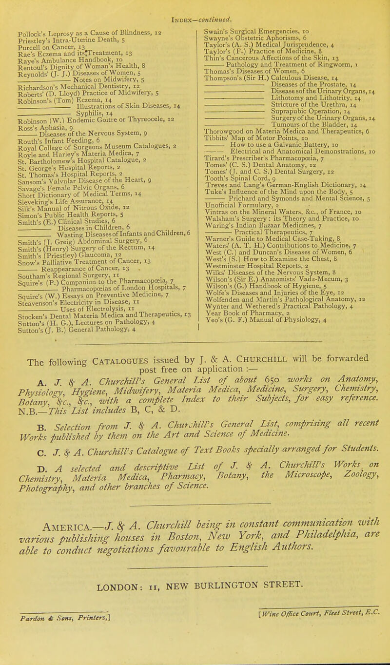 Pollock's Leprosy as a Cause of Blindness, 12 Priestley's Intra-Uterine Death, 5 Purcell on Cancer, 13 Rae's Eczema and itsJTreatment, 13 Raye's Ambulance Handbook, 10 Rentoul's Dignity of Woman's Health, 8 Reynolds' (J. J.) Diseases of Women, 5 Notes on Midwifery, 5 Richardson's Mechanical Dentistry, 12 Roberts' (D. Lloyd) Practice of Midwifery, 5 Robinson's (Tom) Eczema, 14 Illustrations of Skm Diseases, 14 Syphilis, 14 Robinson (W.l Endemic Goitre or Thyreocele, 12 Ross's Aphasia, 9 „ Diseases of the Nervous bystem, 9 Routh's Infant Feeding, 6 Royal College of Surgeons Museum Catalogues, 2 Royle and Harley's Materia Medica, 7 St. Bartholomew's Hospital Catalogue, 2 St. George's Hospital Reports, 2 St. Thomas's Hospital Reports, 2 Sansom's Valvular Disease of the Heart, 9 Savage's Female Pelvic Organs, 6 Short Dictionary of Medical Terms, 14 Sieveking's Life Assurance, 14 Silk's Manual of Nitrous Oxide, 12 Simon's Public Health Reports, 5 Smith's (E.) Clinical Studies 6 — Diseases in Children, 6 , Wasting DiseasesofInfants andChildren.b Smith's (J. Greig) Abdominal Surgery, 6 Smith's f Henry) Surgery of the Rectum, 14 Smith's (Priestley) Glaucoma, 12 Snow's Palliative Treatment of Cancer, 13 Reappearance of Cancer, 13 Southam's Regional Surgery, ii Squire's (P.) Companion to the Pharmacopoeia, 7 Pharmacopoeias of London Hospitals, 7 Squire's (W.) Essays on Preventive Medicine, 7 Steavenson's Electricity in Disease, 11 Uses of Electrolysis, 11 Stocken's Dental Materia Medica and Therapeutics, 13 Sutton's (H. G.), Lectures on Pathology, 4 Sutton's (J. B.) General Pathology, 4 Swain's Surgical Emergencies, 10 Swayne's Obstetric Aphorisms, 6 Taylor's (A. S.) Medical Jurisprudence, 4 Taylor's (F.) Practice of Medicine, 8 Thin's Cancerous Affections of the Skin, 13 Pathology and Treatment of Ringworm, \ Thomas's Diseases of Women, 6 Thompson's (Sir H.) Calculous Disease, 14 Diseases of the Prostate, 14 Disease sof the Urinary Organs, 14 — Lithotomy and Lithotrity, 14 Stricture of the Urethra, 14 Suprapubic Operation, 14 Surgery of the Urinary Organs, 14 Tumours of the Bladder, 14 Thorowgood on Materia Medica and Therapeutics, 6 Tibbits' Map of Motor Points, 10 How to use a Galvanic Battery, 10 Electrical and Anatomical Demonstrations, 10 Tirard's Prescriber's Pharmacopoeia, 7 Tomes' (C. S.) Dental Anatomy, 12 Tomes' (J. and C. S.) Dental Surgery, 12 Tooth's Spinal Cord, 9 Treves and Lang's German-English Dictionary, 14 Tuke's Influence of the Mind upon the Body, 5 Prichard and Syraonds and Mental Science, 5 Unofficial Formulary, 2 Vintras on the Mineral Waters, &c., of Frajice, 10 Walsham's Surgery : its Theory and Practice, 10 Waring's Indian Bazaar Medicines, 7 Practical Therapeutics, 7 Warner's Guide to Medical Case-Taking, 8 Waters' (A. T. H.) Contributions to Medicine, 7 West (C.) and Duncan's Diseases of Women, 6 West's (S.) How to Examine the Chest, 8 Westminster Hospital Reports, 2 Wilks' Diseases of the Nervous System, 8 Wilson's (Sir E.) Anatomists' Vads-Mecum, 3 Wilson's (G.) Handbook of Hygiene, 5 Wolfe's Diseases and Injuries of the Eye, 12 Wolfenden and Martin's Pathological Anatomy, 12 Wynter and Wethered's Practical Pathology, 4 Year Book of Pharmacy, 2 Yeo's (G. F.) Manual of Physiology, 4 The following CATALOGUES issued by J. & A. Churchill will be forwarded post free on application :— A. J. Ik A Churchill's General List of about 650 works on Anatomy, Phvsi'olo<r'v Hygiene, Midwifery, Materia Medica, Medicine, Surgery, Chemistry, Botany, SiC, with a complete Index to their Subjects, for easy reference, ta.^.—This'List includes B, C, & D. B Selection from J. S,- A. ChinchilVs General List, comprising all recent Works published by them on the Art and Science of Medicine. C, J.^ A. Churchill's Catalogue of Text Books specially arranged for Students. D. A selected and descriptive List of J. ^' A Churchill's Works on Chemistry, Materia Medica, Pharmacy, Botany, the Microscope, Zoology, Photography, and other branches of Science. America—J. «!^ A. Clmrchill being in constant communication with various publishing hoiises in Boston, New York, and Philadelphia, are able to conduct negotiations favourable to English Authors. LONDON: 11, NEW BURLINGTON STREET. Pardon Setts, Printers,] {Wine Office Court, Fleet Street, E.C.