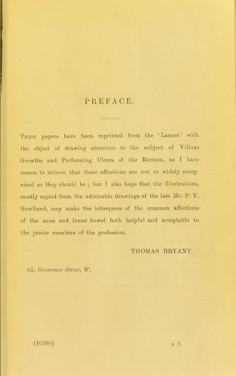 PREFACE. These papers have been reprinted from the 1 Lancet' with the object of drawing attention to the subject of Villous Growths and Perforating Ulcers of the Rectum, as I have reason to believe that these affections are not so widely recog- nised as they should be ; but I also hope that the illustrations, mostly copied from the admirable drawings of the late Mr. P. Y. Gowlland, may make the letterpress of the common affections of the anus and lower bowel both helpful and acceptable to the junior members of the profession. THOMAS BRYANT. 05, Grosvenor Street, W. (10390)