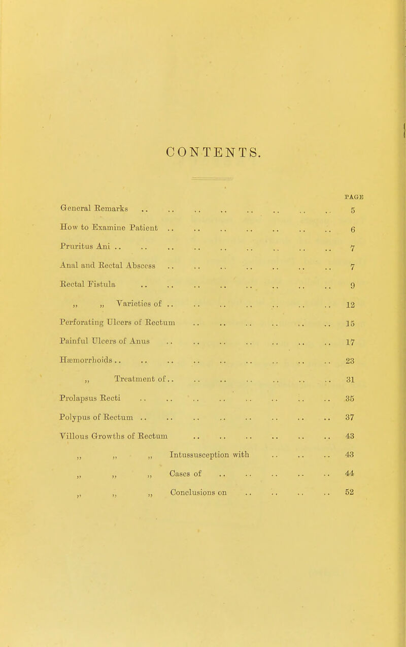 CONTENTS. TAGE General Remarks .. .. ,. .. .. .. ., ,, 5 How to Examine Patient, .. .. .. .. .. .. ,', g Pruritus Ani .. .. .. .. .. ,. tr> ., ^ 7 Anal and Rectal Abscess .. .. .. .. .. .. ,. 7 Rectal Fistula .. .. .. .. .. .. ,, ,, 9 i> » Varieties of .. .. .. .. .. .. .. 12 Perforating Ulcers of Rectum .. .. .. .. ,. .. 15 Painful Ulcers of Anus .. .. .. .. .. .. .. 17 Haemorrhoids .. .. .. .. .. .. .. .. .. 23 ,, Treatment of.. .. .. .. .. .. .. 31 Prolapsus Recti .. .. .. .. .. .. .. .. 35 Polypus of Rectum .. .. .. .. .. .. .. .. 37 Villous Growths of Rectum .. .. .. .. .. .. 43 „ ,, „ Intussusception with .. .. .. 43 „ ,, ,, Cases of .. .. .. .. .. 44 ., ,, ,, Conclusions on .. .. .. .. 52