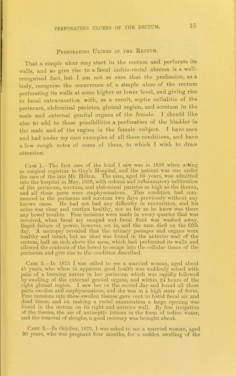 Perforating Ulcers of the Rectum. Thai a simple ulcer may start in the rectum and perforate its walls, and so give rise to a fecal ischio-rectal abscess is a well- recognised fact, but 1 am not so sure that the profession, as a body, recognise the occurrence of a simple ulcer of the rectum perforating its walls at some higher or lower level, and giving rise to fecal extravasation with, as a result, septic cellulitis of the perineum, abdominal parietes, gluteal region, and scrotum in the male and external genital organs of the female. I should like also to add to those possibilities a perforation of the bladder in the male and of the vagina in the female subject. I have seen and had under my care examples of all these conditions, and have a few rough notes of some of them, to which I wish to draw attention. Case 1.—The first case of the kind I saw was in 1858 when acting as .surgical registrar to Guy's Hospital, and the patient was one under the care of the late Mr. Hilton. The man, aged (50 years, was admitted into the hospital in May, 1858, with oedema and inflammatory infiltration of the perineum, scrotum, and abdominal parietes as high as the thorax, and all these parts were emphysematous. This condition had com- menced in the perineum and scrotum two days previously without any known cause. He had not had any difficulty in micturition, and his urine was clear and urethra healthy, nor so far as he knew was there any bowel trouble. Free incisions were made in every quarter that was involved, when faecal air escaped and fecal fluid was washed away. Rapid failure of power, however, set in, and the man died on the fifth day. A necropsy revealed that the urinary passages and organs were healthy and intact, but an ulcer was found in the anterior wall of the rectum, half an inch above the anus, which had perforated its walls and allowed the conteuts of the bowel to escape into the cellular tissue of the perineum and give rise to the condition described. Case 2.—In 1875 I Was called to see a married woman, aged about 45 years, who when in apparent good health was suddenly seized with pain of a burning nature in her perineum which was rapidly followed by swelling of the external genital organs, and within 24 hours of the light gluteal region. I saw her on the second day and found all those parts swollen and emphysematous, and she was in a high state of fever. Free incisions into these swollen tissues gave vent to foetid fecal air and dead tissue, and on making a rectal examination a large opening was found in the rectum on its right and anterior wall. By free irrigation of the tissues, the use of antiseptic lotions in the form of iodine water, and the removal of sloughs, a good recovery was brought about. Case 3.—In October, 1875, I was asked to sec a married woman, aged 30 years, who was pregnant four months, for a sudden swelling of the