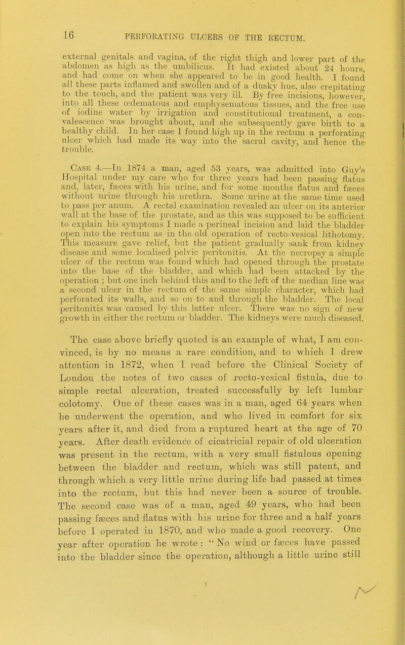 external genitals and vagina, of the right thigh and lower part of the abdomen as high as the umbilicus. It had existed about 24 boms, and had come on when she appeared to be in good health. I found' all these parts inflamed and swollen and of a dusky hue, also crepitating to the touch, and the patient was very ill. By free incisions, however into all these (edematous and emphysematous'tissues, and the free use of iodine water by irrigation and constitutional treatment, a. con- valescence was brought about, and she subsequently gave birth to a healthy child. In her case I found high up in the rectum a perforating ulcer which had made its way into the sacral cavity, and hence the trouble. Case 4.—In 1874 a man, aged 53 years, was admitted into Guy's Hospital under my care who for three years had been passing flatus and, later, fauces with his urine, and for some months flatus and feces without urine through his urethra. Some urine at the same time used to pass per anum. A rectal examination revealed an ulcer on its anterior wall at the base of the prostate, and as this was supposed to be sufficient to explain his symptoms I made a perineal incision and laid the bladder open into the rectum as in the old operation of recto-vesical lithotomy. This measure gave relief, but the patient gradually sank from kidney disease and some localised pelvic peritonitis. At the necropsy a simple ulcer of the rectum was found which had opened through the prostate into the base of the bladder, and which liacl been attacked by the operation ; but one inch behind this and to the left of the median line was a second ulcer in the rectum of the same simple character, which had perforated its walls, and so on to and through the bladder. The local peritonitis was caused by this latter ulcer. There, was no sign of new growth in either the rectum or bladder. The kidneys were much diseased. The case above briefly quoted is an example of what, I am con- vinced, is by no means a rare condition, and to which I drew attention in 1872, when I read before the Clinical Society of London the notes of two cases of recto-vesical fistuia, due to simple rectal ulceration, treated successfully by left lumbar colotomy. One of these cases was in a man, aged 64 years when he underwent the operation, and who lived in comfort for six years after it, and died from a ruptured heart at the age of 70 years. After death evidence of cicatricial repair of old ulceration was present in the rectum, with a very small fistulous opening between the bladder and rectum, which was still patent, and through which a very little urine during life had passed at times into the rectum, but this had never been a source of trouble. The second case was of a man, aged 49 years, who had been passing fasces and flatus with his urine for three and a half years before 1 operated in 1870, and who made a good recovery. One year after operation he wrote :  No wind or fseces have passed into the bladder since the operation, although a little urine still i