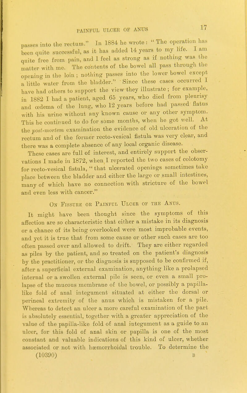 passes into the rectum. In 1884 he wrote : » The operation has been quite successful, as it has added 14 years to my life. I am quite free from pain, and I feel as strong as if nothing was the matter with me. The contents of the bowel all pass through the opening in the loin j nothing passes into the lower bowel except a little water from the bladder. Since these cases occurred I have had others to support the view they illustrate ; for example, in 1882 I had a patient, aged 65 years, who died from pleurisy and oedema of the lung, who 12 years before had passed flatus with his urine without any known cause or any other symptom. This he continued to do for some months, when he got well. At the post-mortem examination the evidence of old ulceration of the rectum and of the former recto-vesical fistula was very clear, and there was a complete absence of any local organic disease. These cases are full of interest, and entirely support the obser- vations I made in 1872, when I reported the two cases of colotomy for recto-vesical fistula, that ulcerated openings sometimes take place between the bladder and either the large or small intestines, many of which have no connection with stricture of the bowel and even less with cancer. On Fissure or Painful Ulcer of the Anus. It might have been thought since the symptoms of this affection are so characteristic that either a mistake in its diagnosis or a chance of its being overlooked were most improbable events, and yet it is true that from some cause or other such cases are too often passed over and allowed to drift. They are either regarded as piles by the patient, and so treated on the patient's diagnosis by the practitioner, or the diagnosis is supposed to be confirmed if, after a superficial external examination, anything like a prolapsed internal or a swollen external pile is seen, or even a small pro- lapse of the mucous membrane of the bowel, or possibly a papilla- like fold of anal integument situated at either the dorsal or perineal extremity of the anus which is mistaken for a pile. Whereas to detect an ulcer a more careful examination of the part is absolutely essential, together with a greater appreciation of the value of the papilla-like fold of anal integument as a guide to an ulcer, for this fold of anal skin or papilla is one of the most constant and valuable indications of this kind of ulcer, whether associated or not with hemorrhoidal trouble. To determine the (10390) B