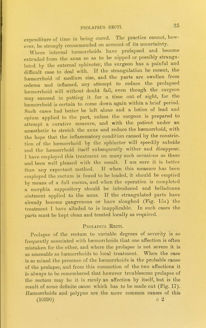 expenditure of time in being oured. Tho practice cannot, how- over, be strongly recommended on account of its uncertainty. W here internal haemorrhoids have prolapsed and become extruded from the anus so as to be nipped or possibly strangu- lated by the external sphincter, the surgeon has a painful and difficult case to deal with. If the strangulation be recent, the hemorrhoid of medium size, and the parts are swollen from oedema and inflamed, any attempt to reduce the prolapsed hemorrhoid will without doubt fail, even though the surgeon may succeed in putting it for a time out of sight, for the hemorrhoid is certain to come down again within a brief period. Such cases had better be left alone and a lotion of lead and opium applied to the part, unless the surgeon is prepared to attempt a curative measure, and with the patient under an anesthetic to stretch the anus and reduce the hemorrhoid, with the hope that the inflammatory condition caused by the constric- tion of the hemorrhoid by the sphincter will speedily subside and the hemorrhoid itself subsequently wither and disappear. I have employed this treatment on many such occasions as these and been well pleased with the result. I am sure it is better than any expectant method. If when this measure has been employed the rectum is found to be loaded, it should be emptied by means of a full enema, and when the oper-ation is completed a morphia suppository should be introduced and belladonna ointment applied to the anus. If the strangulated parts have already become gangrenous or have sloughed (Fig. 15a) the treatment I have alluded to is inapplicable. In such cases the parts must be kept clean and treated locally as required. Prolapsus Recti. Prolapse of the rectum to variable degrees of severity is so frequently associated with hemorrhoids that one affection is often mistaken for the other, and where the prolapse is not severe it is as amenable as hemorrhoids to local treatment. When the case is so mixed the presence of the hemorrhoids is the probable cause of the prolapse, and from this connection of the two affections it is always to be remembered that however troublesome prolapse of the rectum may be it is rarely an affection by itself, but is the result of some definite cause which has to be made out (Fig. 17). Hemorrhoids and polypus are the more common causes of this