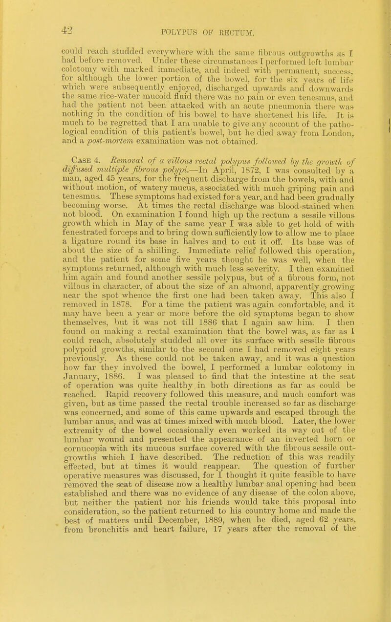 could reach studded everywhere with the same fibrous outgrowths as t had before removed. Under these circumstances [ performed Left lumbar eolotomy with marked immediate, and indeed with permanent, success, for although the lower portion of the bowel, for the six years of life which were subsequently enjoyed, discharged upwards and' downwards the same rice-water mucoid fluid there was no pain or even tenesmus, and had the patient not been attacked with an acute pneumonia there was nothing in the condition of his bowel to have shortened his Life. It is much to be regretted that I am unable to give any account of the patho- logical condition of this patient's bowel, but he died away from London, and a post-mortem examination was not obtained. Case 4. Removal of a villous rectal polypus followed by the growth of diffused multiple fibrous polypi.—In April, 1872, I was consulted by a man, aged 45 years, for the frequent discharge from the bowels, with and without motion, of watery mucus, associated with much griping pain and tenesmus. These symptoms had existed for a year, and had been gradually becoming worse. At times the rectal discharge was blood-stained when not blood. On examination I found high up the rectum a sessile villous growth which in May of the same year I was able to get hold of with fenestrated forceps and to bring down sufficiently low to allow me to place a ligature round its base in halves and to cut it off. Its base was of about the size of a shilling. Immediate relief followed this operation, and the patient for some five years thought he was well, when the symptoms returned, although with much less severity. I then examined him again and found another sessile polypus, but of a fibrous form, not villous in character, of about the size of an almond, apparently growing near the spot whence the first one had been taken away. This also I removed in 1878. For a time the patient was again comfortable, and it may have been a year or more before the old symptoms began to show themselves, but it was not till 1886 that I again saw him. I then found on making a rectal examination that the bowel was, as far as I could reach, absolutely studded all over its surface with sessile fibrous polypoid growths, similar to the second one I had removed eight years previously. As these could not be taken away, and it was a question how far they involved the bowel, I performed a lumbar eolotomy in January, 188G. I was pleased to find that the intestine at the seat of operation was quite healthy in both directions as far as could be reached. Rapid recovery followed this measure, and much comfort was given, but as time passed the rectal trouble increased so far as discharge was concerned, and some of this came upwards and escaped through the lumbar anus, and was at times mixed with much blood. Later, the lower extremity of the bowel occasionally even worked its way out of the lumbar wound and presented the appearance of an inverted horn or cornucopia with its mucous surface covered with the fibrous sessile out- growths which I have described. The reduction of this was readily effected, but at times it would reappear. The question of further operative measures was discussed, for I thought it quite feasible to have removed the seat of disease now a healthy lumbar anal opening had been established and there was no evidence of any disease of the colon above, but neither the patient nor his friends would take this proposal into consideration, so the patient returned to his country home and made the best of matters until December, 1889, when he died, aged 62 years, from bronchitis and heart failure, 17 years after the removal of the