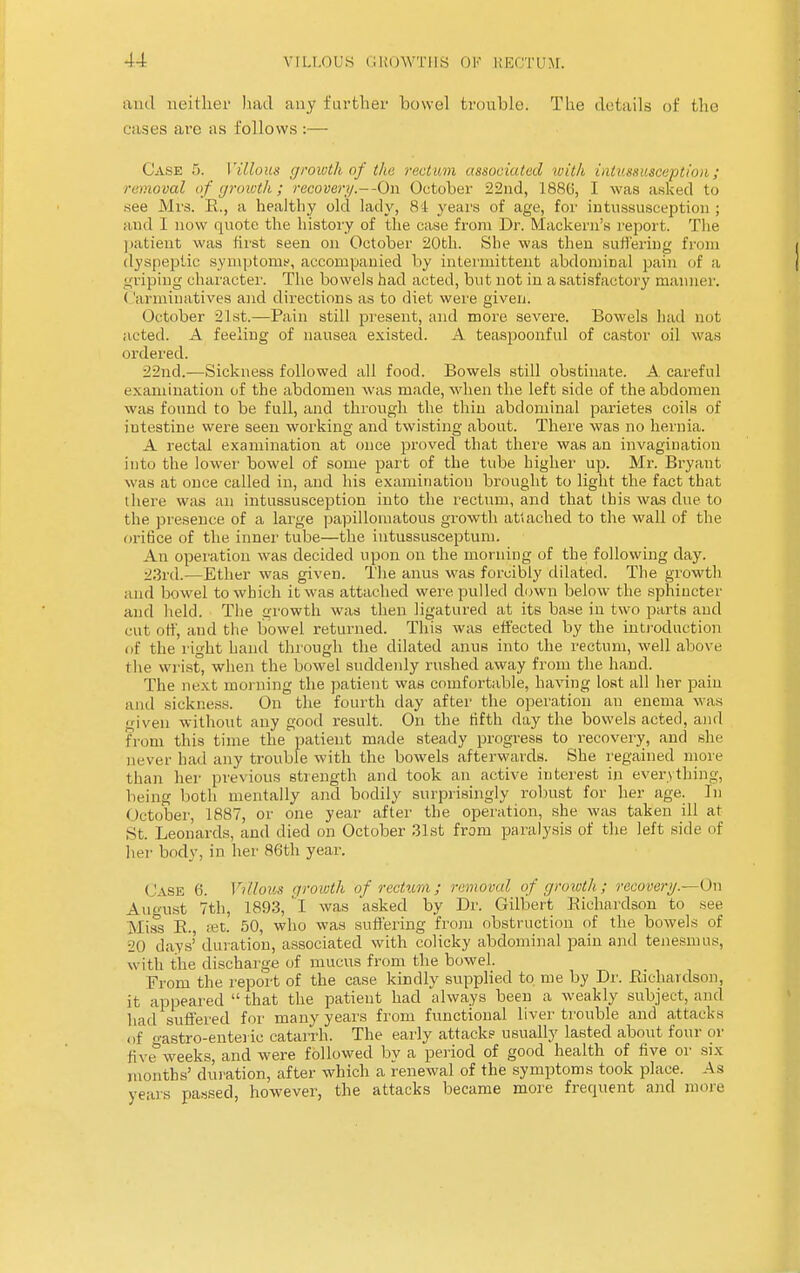 and neither had any farther bowel trouble; The details of the cases are as follows :— Case 5. Villous growth of the rectum associated with intussusception; removal of growth; recovery.--On October 22nd, 188(5, I was asked to see Mrs. R., a healthy old lady, 81 years of age, for intussusception ; and I now quote the history of the case from Dr. Mackern's report. The patient was first seen on October 20th. She was then suffering from dyspeptic symptoms, accompanied by intermittent abdominal pain of a griping character. The bowels had acted, but not in a satisfactory manner. ('arminatives and directions as to diet were given. October 21st.—Pain still present, and more severe. Bowels had not acted. A feeling of nausea existed. A teaspoonful of castor oil was ordered. 22nd.—Sickness followed all food. Bowels still obstinate. A careful examination of the abdomen was made, when the left side of the abdomen was found to be full, and through the thin abdominal parietes coils of intestine were seen working and twisting about. There was no hernia. A rectal examination at once proved that there was an invagination into the lower bowel of some part of the tube higher up. Mr. Bryant was at once called in, and his examination brought to light the fact that there was an intussusception into the rectum, and that this was due to the presence of a large papillomatous growth attached to the wall of the orifice of the inner tube—the iutussusceptum. An operation was decided upon on the morning of the following day. 23rd.—Ether was given. The anus was forcibly dilated. The growth and bowel to which it was attached were pulled down below the sphincter and held. The growth was then ligatured at its base in two parts and cut otf, and the bowel returned. This was effected by the introduction of the right hand through the dilated anus into the rectum, well above ( lie wrist, when the bowel suddenly rushed away from the hand. The next morning the patient was comfortable, having lost all her pain ami sickness. On the fourth day after the operation an enema was given without any good result. On the fifth day the bowels acted, and from this time the patient made steady progress to recovery, and she never had any trouble with the bowels afterwards. She regained more than her previous strength and took an active interest in everything, being both mentally and bodily surprisingly robust for her age. In October, 1887, or one year after the operation, she was taken ill at St. Leonards, and died on October 31st from paralysis of the left side of her body, in her 86th year. Case 6. Villous growth of rectum; removal of growth; recovery.—0\i August 7th, 1893, was 'asked by Dr. Gilbert Richardson to see Miss R., set. 50, who was suffering from obstruction of the bowels of 20 days'duration, associated with colicky abdominal pain and tenesmus, with the discharge of mucus from the bowel. From the report of the case kindly supplied to me by Dr. Richardson, it appeared  that the patient had always been a weakly subject, and had suffered for many years from functional liver trouble and attacks of gastro-enteric catarrh. The early attacks usually lasted about four or five weeks, and were followed by a period of good health of five or six months' duration, after which a renewal of the symptoms took place. As years passed, however, the attacks became more frequent and more